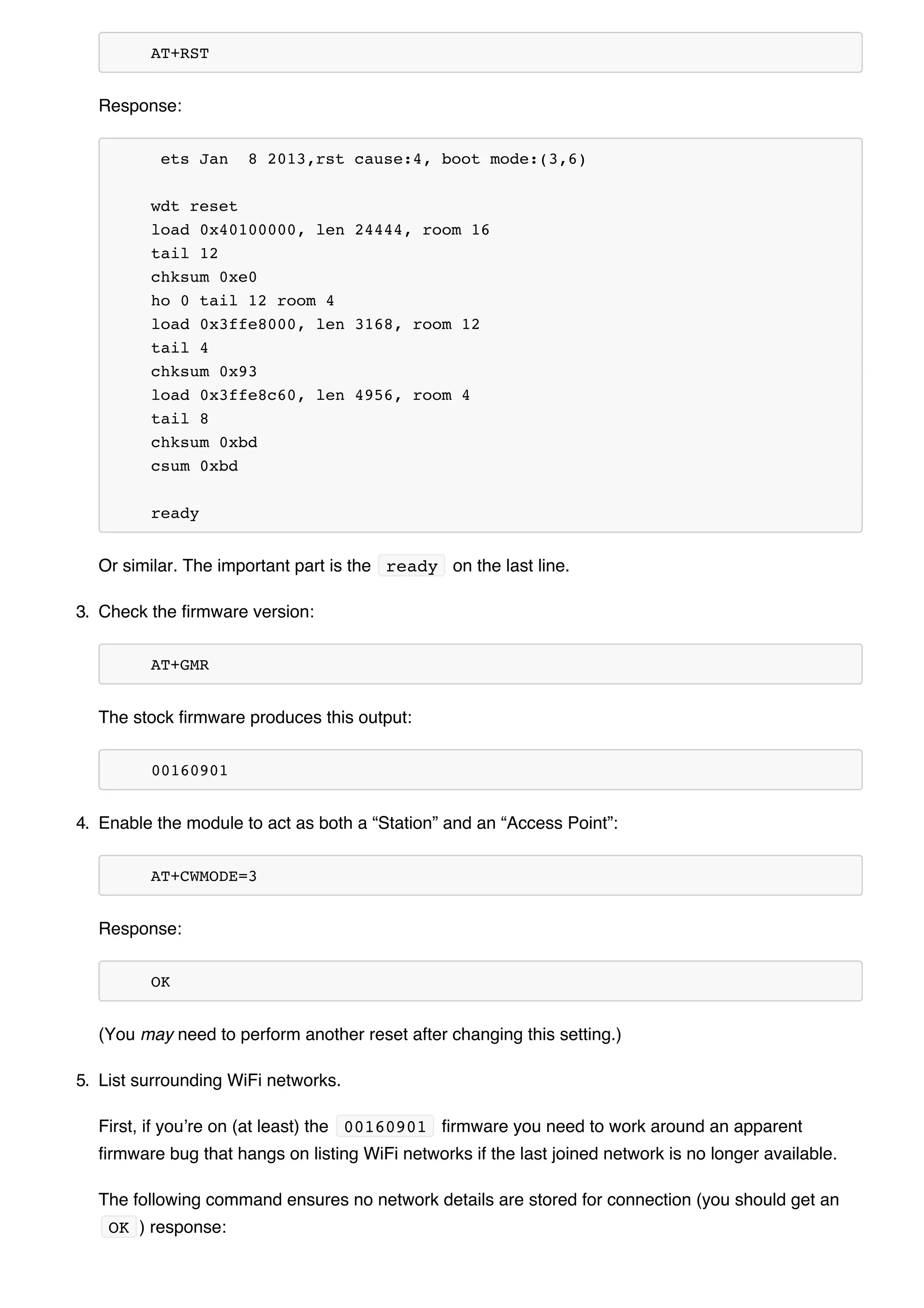 AT+RST
Response:
ets Jan 8 2013,rst cause:4, boot mode:(3,6)
wdt reset
load 0x40100000, len 24444, room 16
tail 12
chksum 0xe0
ho 0 tail 12 room 4
load 0x3ffe8000, len 3168, room 12
tail 4
chksum 0x93
load 0x3ffe8c60, len 4956, room 4
tail 8
chksum 0xbd
csum 0xbd
ready
Or similar. The important part is the ready on the last line.
3. Check the firmware version:
AT+GMR
The stock firmware produces this output:
00160901
4. Enable the module to act as both a “Station” and an “Access Point”:
AT+CWMODE=3
Response:
OK
(You may need to perform another reset after changing this setting.)
5. List surrounding WiFi networks.
First, if you’re on (at least) the 00160901 firmware you need to work around an apparent
firmware bug that hangs on listing WiFi networks if the last joined network is no longer available.
The following command ensures no network details are stored for connection (you should get an
OK ) response:
 