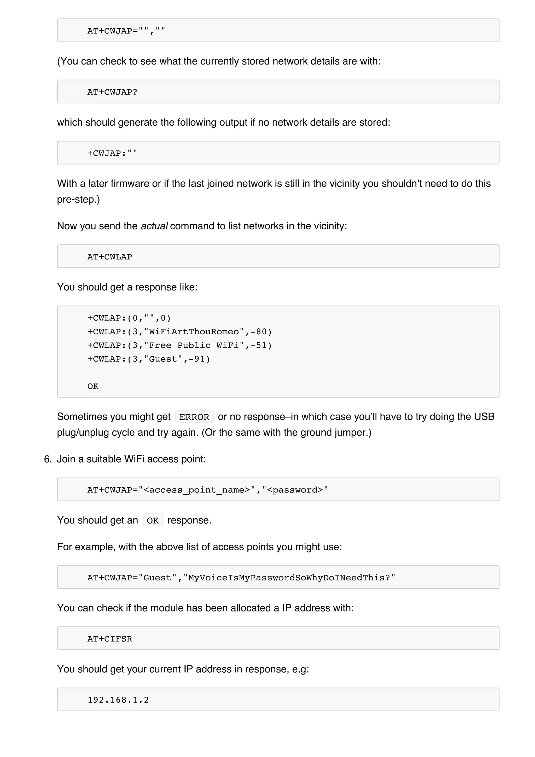 AT+CWJAP="",""
(You can check to see what the currently stored network details are with:
AT+CWJAP?
which should generate the following output if no network details are stored:
+CWJAP:""
With a later firmware or if the last joined network is still in the vicinity you shouldn’t need to do this
pre-step.)
Now you send the actual command to list networks in the vicinity:
AT+CWLAP
You should get a response like:
+CWLAP:(0,"",0)
+CWLAP:(3,"WiFiArtThouRomeo",-80)
+CWLAP:(3,"Free Public WiFi",-51)
+CWLAP:(3,"Guest",-91)
OK
Sometimes you might get ERROR or no response–in which case you’ll have to try doing the USB
plug/unplug cycle and try again. (Or the same with the ground jumper.)
6. Join a suitable WiFi access point:
AT+CWJAP="<access_point_name>","<password>"
You should get an OK response.
For example, with the above list of access points you might use:
AT+CWJAP="Guest","MyVoiceIsMyPasswordSoWhyDoINeedThis?"
You can check if the module has been allocated a IP address with:
AT+CIFSR
You should get your current IP address in response, e.g:
192.168.1.2
 