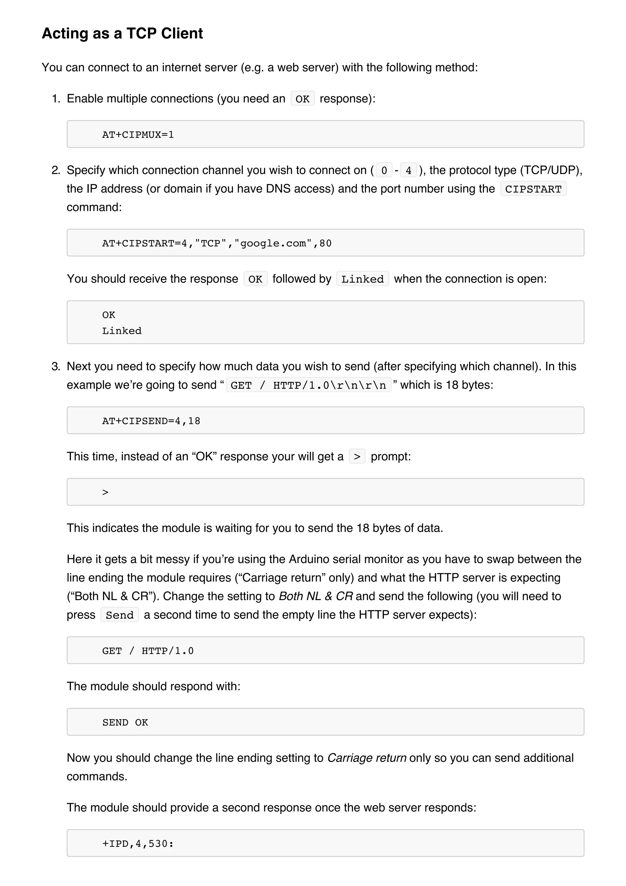 You can connect to an internet server (e.g. a web server) with the following method:
1. Enable multiple connections (you need an OK response):
AT+CIPMUX=1
2. Specify which connection channel you wish to connect on ( 0 - 4 ), the protocol type (TCP/UDP),
the IP address (or domain if you have DNS access) and the port number using the CIPSTART
command:
AT+CIPSTART=4,"TCP","google.com",80
You should receive the response OK followed by Linked when the connection is open:
OK
Linked
3. Next you need to specify how much data you wish to send (after specifying which channel). In this
example we’re going to send “ GET / HTTP/1.0rnrn ” which is 18 bytes:
AT+CIPSEND=4,18
This time, instead of an “OK” response your will get a > prompt:
>
This indicates the module is waiting for you to send the 18 bytes of data.
Here it gets a bit messy if you’re using the Arduino serial monitor as you have to swap between the
line ending the module requires (“Carriage return” only) and what the HTTP server is expecting
(“Both NL & CR”). Change the setting to Both NL & CR and send the following (you will need to
press Send a second time to send the empty line the HTTP server expects):
GET / HTTP/1.0
The module should respond with:
SEND OK
Now you should change the line ending setting to Carriage return only so you can send additional
commands.
The module should provide a second response once the web server responds:
+IPD,4,530:
Acting as a TCP Client
 