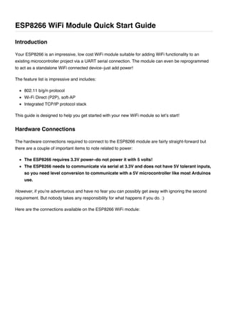 Your ESP8266 is an impressive, low cost WiFi module suitable for adding WiFi functionality to an
existing microcontroller project via a UART serial connection. The module can even be reprogrammed
to act as a standalone WiFi connected device–just add power!
The feature list is impressive and includes:
802.11 b/g/n protocol
Wi-Fi Direct (P2P), soft-AP
Integrated TCP/IP protocol stack
This guide is designed to help you get started with your new WiFi module so let’s start!
The hardware connections required to connect to the ESP8266 module are fairly straight-forward but
there are a couple of important items to note related to power:
The ESP8266 requires 3.3V power–do not power it with 5 volts!
The ESP8266 needs to communicate via serial at 3.3V and does not have 5V tolerant inputs,
so you need level conversion to communicate with a 5V microcontroller like most Arduinos
use.
However, if you’re adventurous and have no fear you can possibly get away with ignoring the second
requirement. But nobody takes any responsibility for what happens if you do. :)
Here are the connections available on the ESP8266 WiFi module:
ESP8266 WiFi Module Quick Start Guide
Introduction
Hardware Connections
 