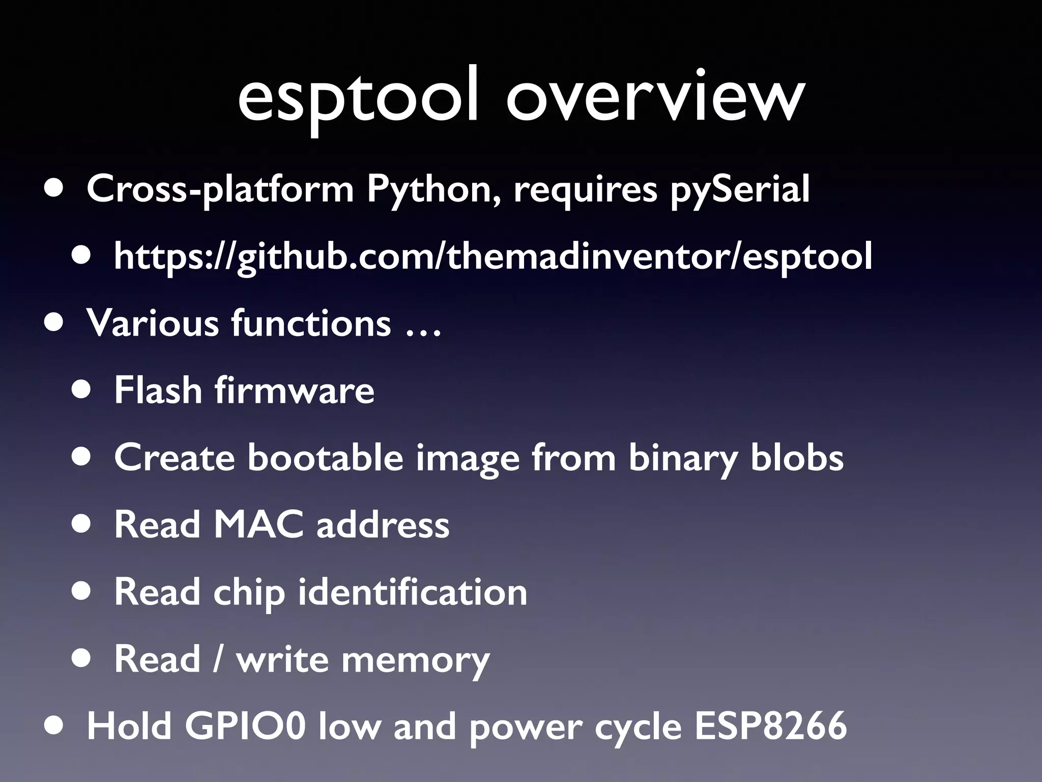 esptool overview
• Cross-platform Python, requires pySerial
• https://github.com/themadinventor/esptool
• Various functions …
• Flash ﬁrmware
• Create bootable image from binary blobs
• Read MAC address
• Read chip identiﬁcation
• Read / write memory
• Hold GPIO0 low and power cycle ESP8266
 