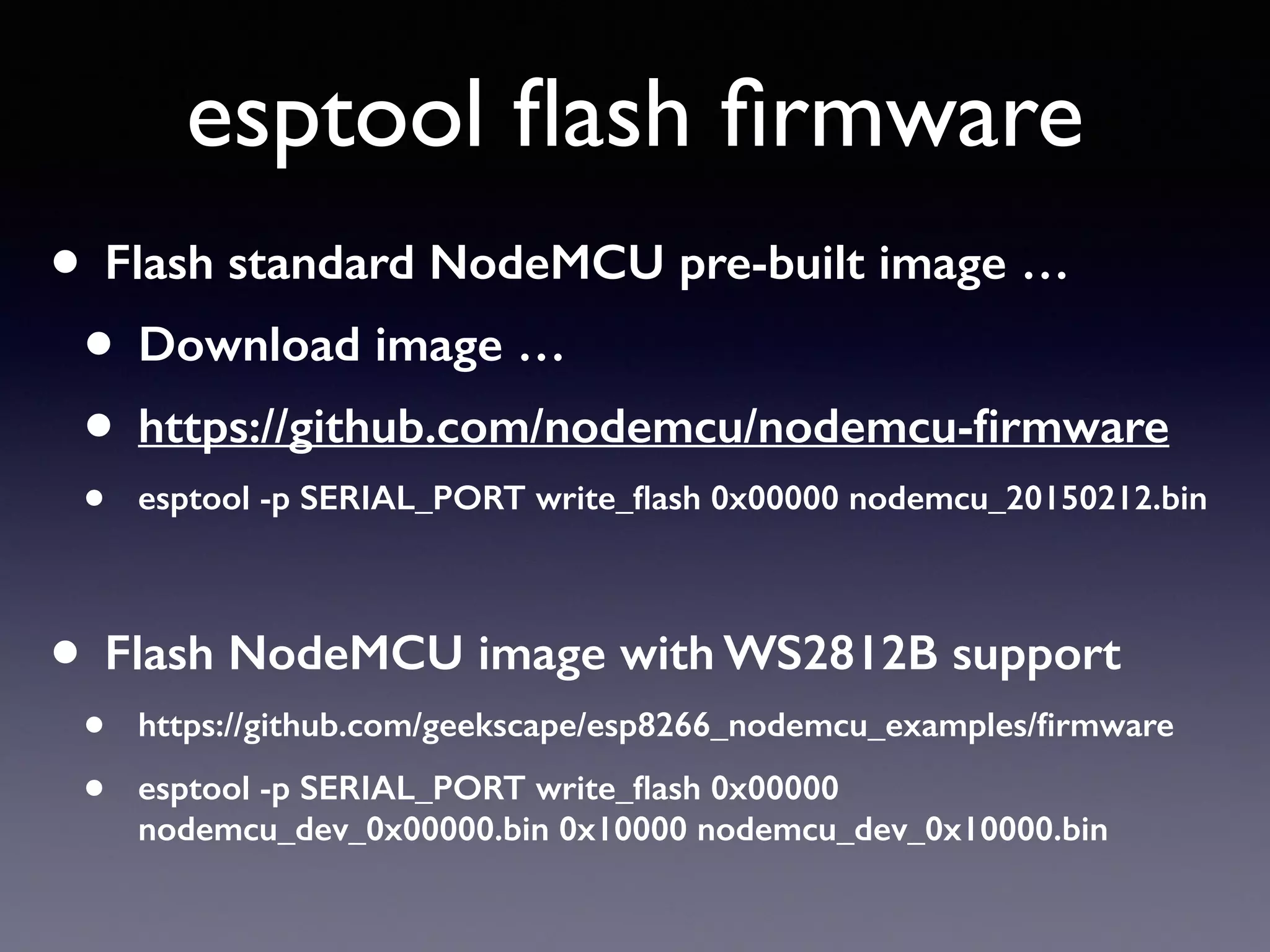 esptool ﬂash ﬁrmware
• Flash standard NodeMCU pre-built image …
• Download image …
• https://github.com/nodemcu/nodemcu-ﬁrmware
• esptool -p SERIAL_PORT write_ﬂash 0x00000 nodemcu_20150212.bin
• Flash NodeMCU image with WS2812B support
• https://github.com/geekscape/esp8266_nodemcu_examples/ﬁrmware
• esptool -p SERIAL_PORT write_ﬂash 0x00000
nodemcu_dev_0x00000.bin 0x10000 nodemcu_dev_0x10000.bin
 