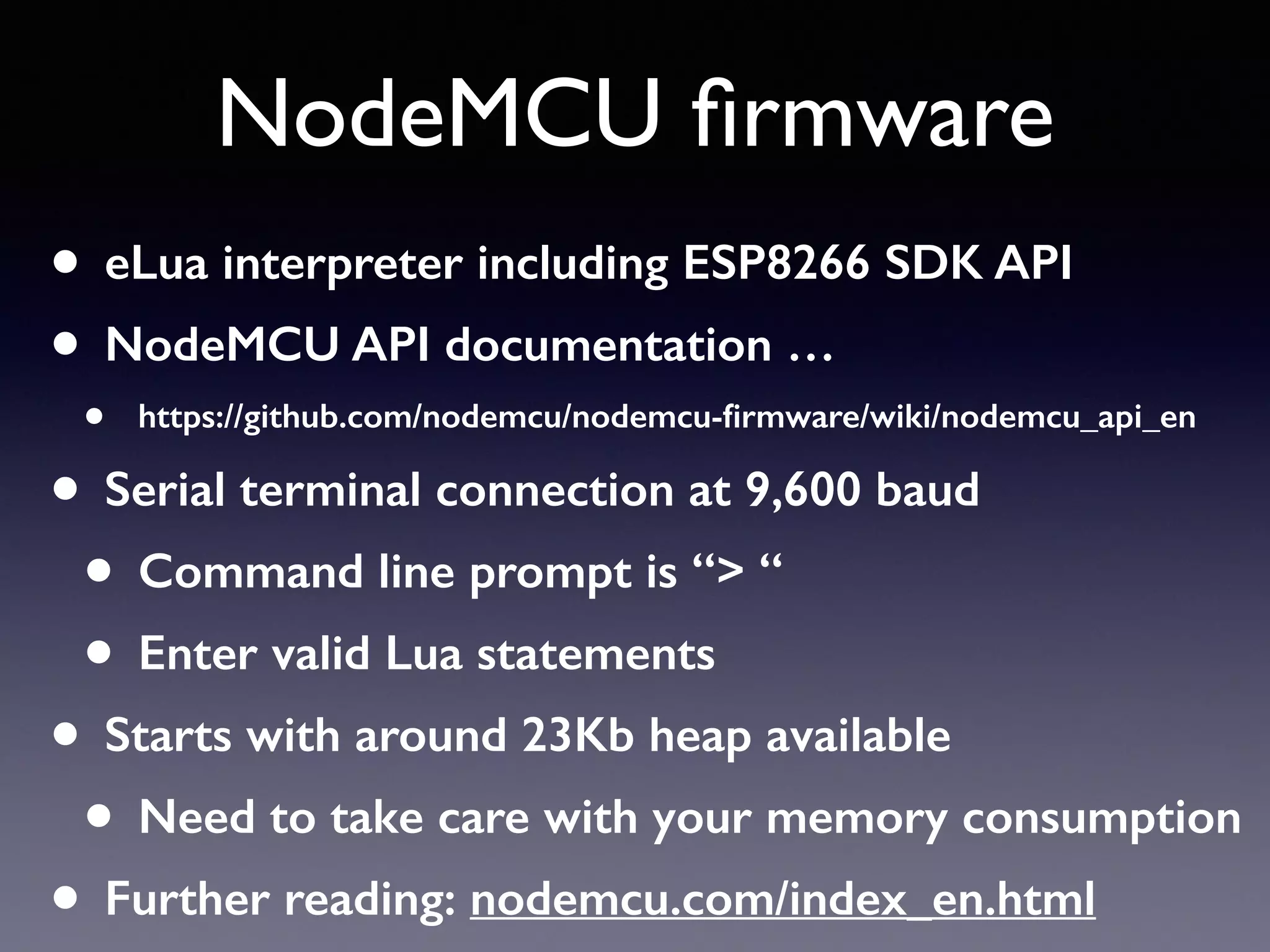 NodeMCU ﬁrmware
• eLua interpreter including ESP8266 SDK API
• NodeMCU API documentation …
• https://github.com/nodemcu/nodemcu-ﬁrmware/wiki/nodemcu_api_en
• Serial terminal connection at 9,600 baud
• Command line prompt is “> “
• Enter valid Lua statements
• Starts with around 23Kb heap available
• Need to take care with your memory consumption
• Further reading: nodemcu.com/index_en.html
 