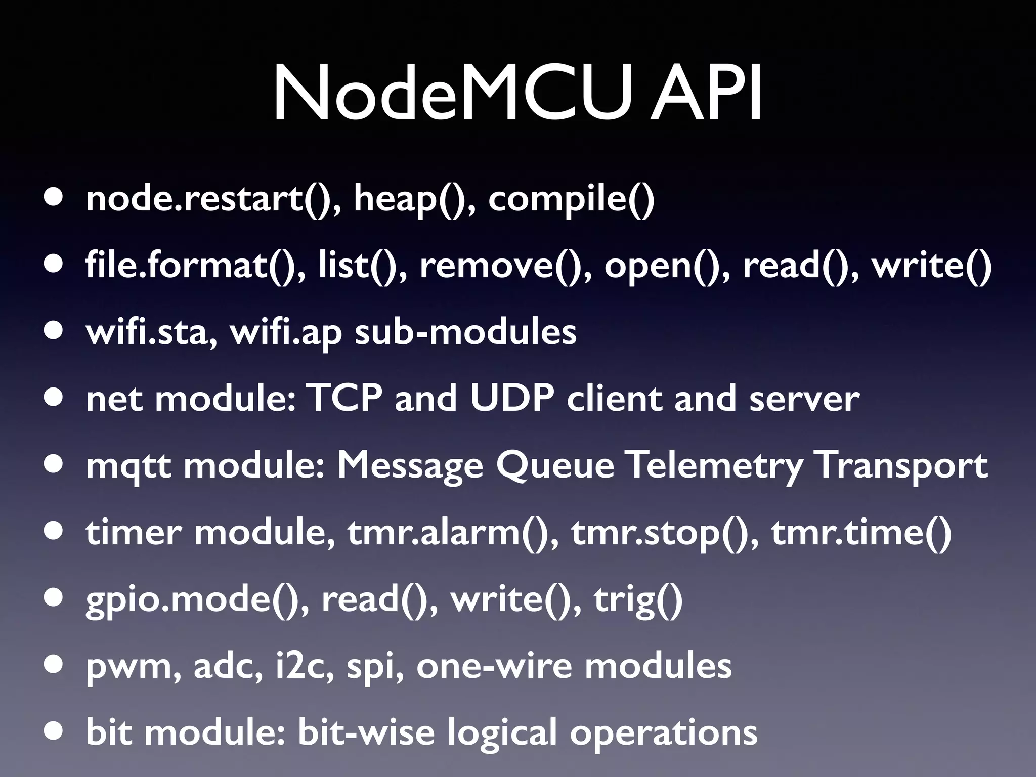 NodeMCU API
• node.restart(), heap(), compile()
• ﬁle.format(), list(), remove(), open(), read(), write()
• wiﬁ.sta, wiﬁ.ap sub-modules
• net module: TCP and UDP client and server
• mqtt module: Message Queue Telemetry Transport
• timer module, tmr.alarm(), tmr.stop(), tmr.time()
• gpio.mode(), read(), write(), trig()
• pwm, adc, i2c, spi, one-wire modules
• bit module: bit-wise logical operations
 