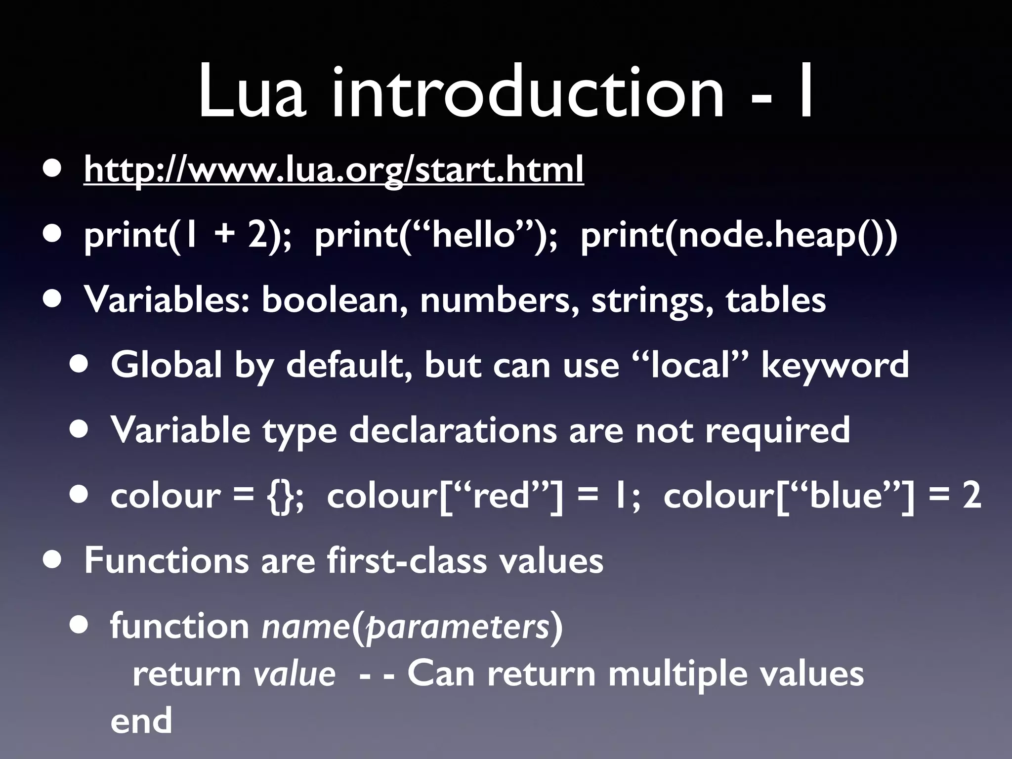 Lua introduction - I
• http://www.lua.org/start.html
• print(1 + 2); print(“hello”); print(node.heap())
• Variables: boolean, numbers, strings, tables
• Global by default, but can use “local” keyword
• Variable type declarations are not required
• colour = {}; colour[“red”] = 1; colour[“blue”] = 2
• Functions are ﬁrst-class values
• function name(parameters) 
return value - - Can return multiple values 
end
 