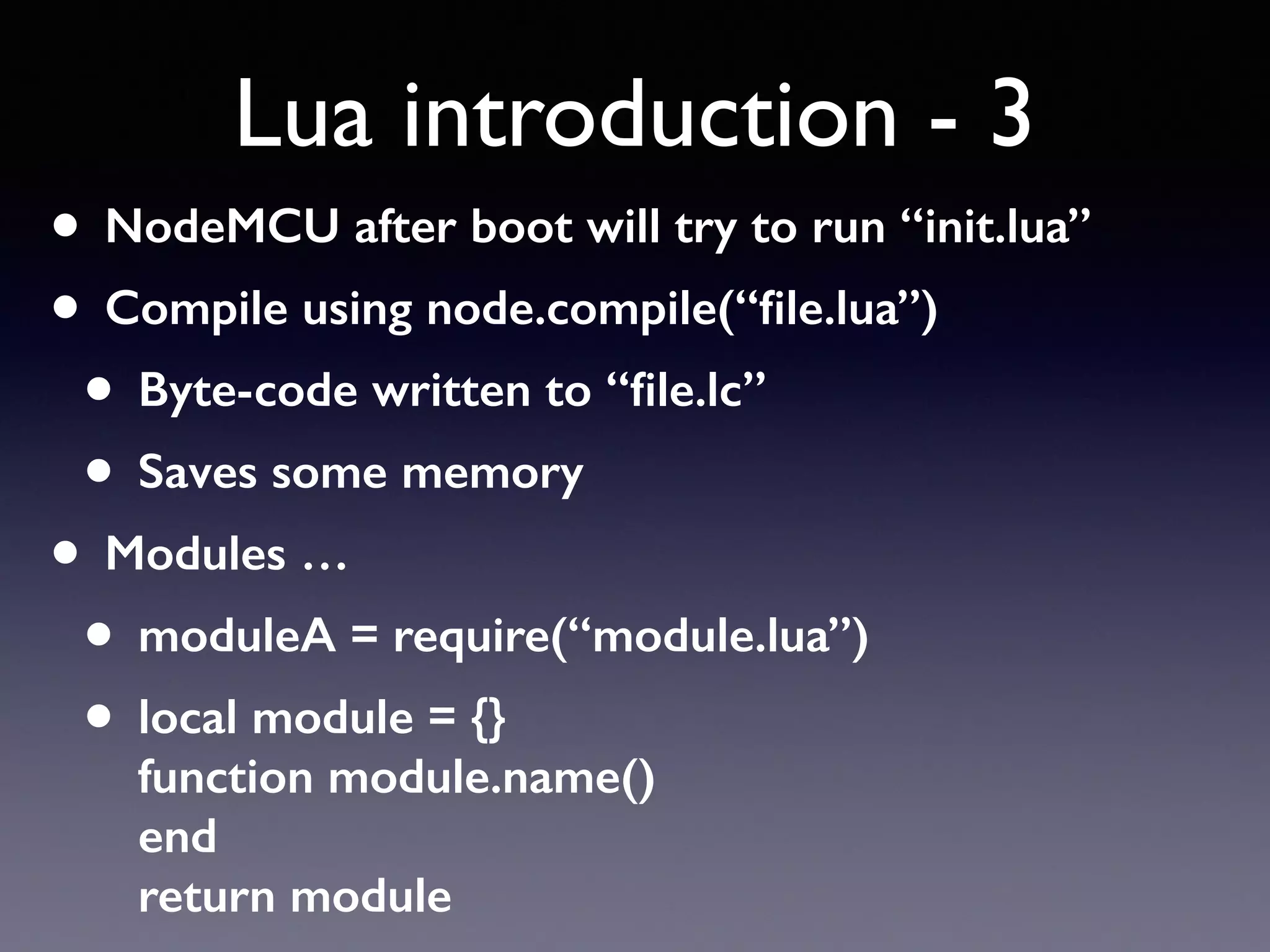 Lua introduction - 3
• NodeMCU after boot will try to run “init.lua”
• Compile using node.compile(“ﬁle.lua”)
• Byte-code written to “ﬁle.lc”
• Saves some memory
• Modules …
• moduleA = require(“module.lua”)
• local module = {} 
function module.name() 
end 
return module
 