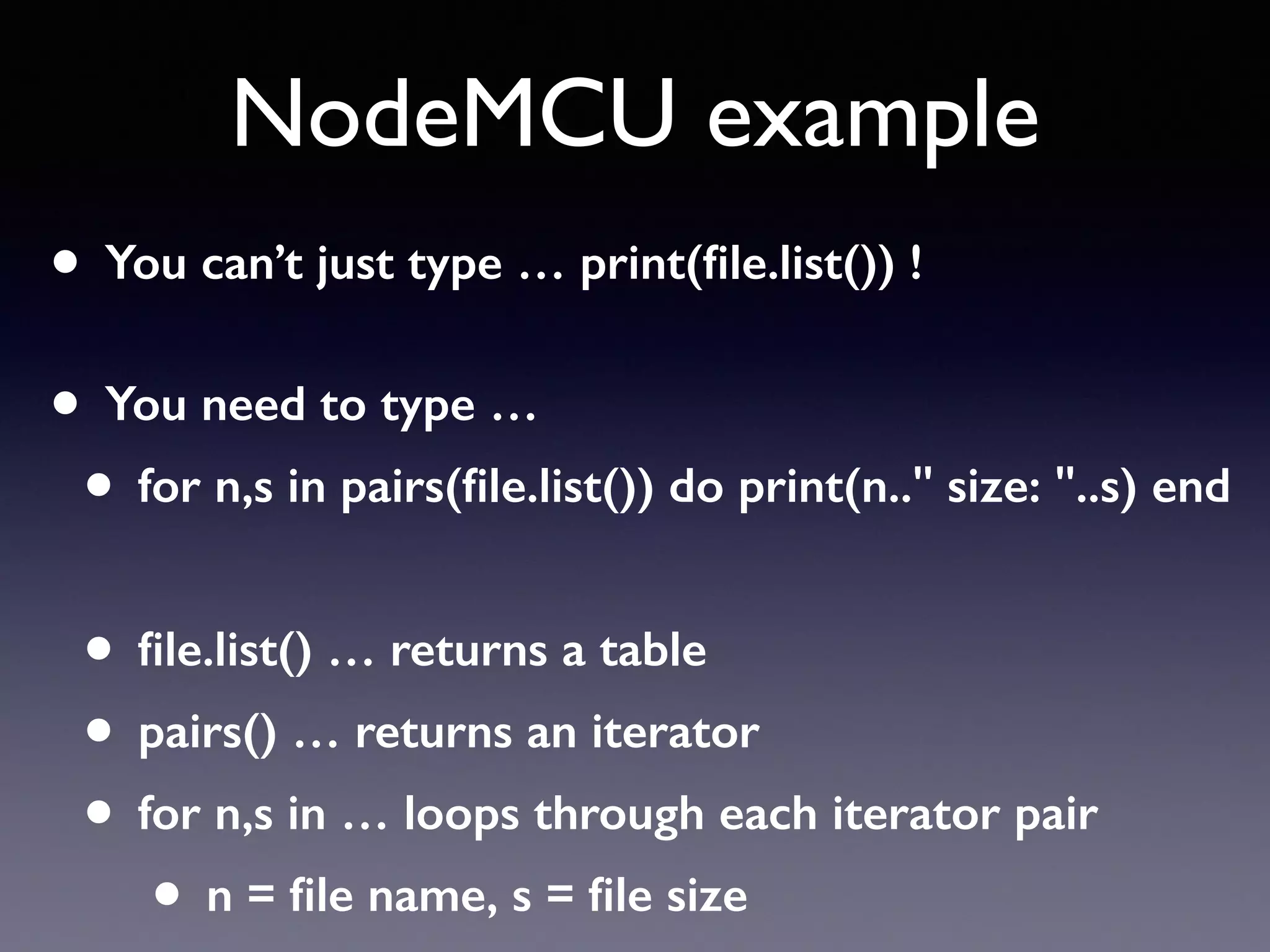 NodeMCU example
• You can’t just type … print(ﬁle.list()) ! 
• You need to type …
• for n,s in pairs(ﬁle.list()) do print(n.." size: "..s) end
• ﬁle.list() … returns a table
• pairs() … returns an iterator
• for n,s in … loops through each iterator pair
• n = ﬁle name, s = ﬁle size
 