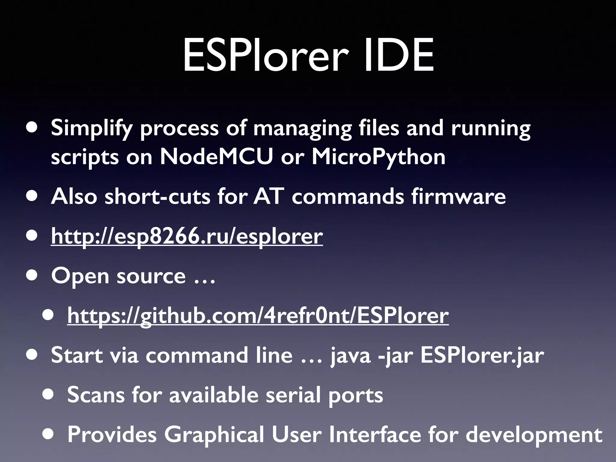 ESPlorer IDE
• Simplify process of managing ﬁles and running
scripts on NodeMCU or MicroPython
• Also short-cuts for AT commands ﬁrmware
• http://esp8266.ru/esplorer
• Open source …
• https://github.com/4refr0nt/ESPlorer
• Start via command line … java -jar ESPlorer.jar
• Scans for available serial ports
• Provides Graphical User Interface for development
 