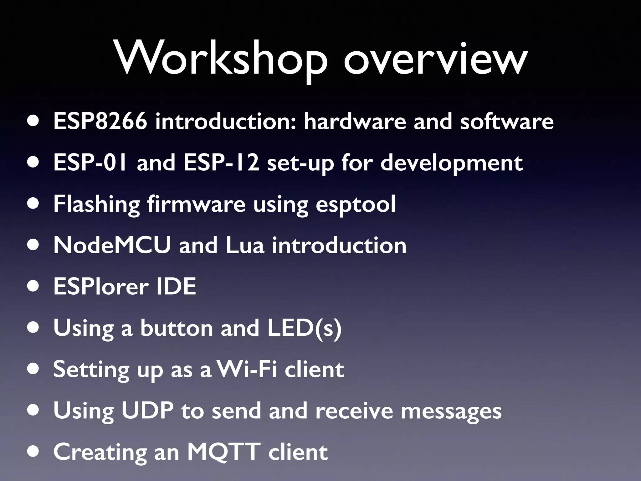Workshop overview
• ESP8266 introduction: hardware and software
• ESP-01 and ESP-12 set-up for development
• Flashing ﬁrmware using esptool
• NodeMCU and Lua introduction
• ESPlorer IDE
• Using a button and LED(s)
• Setting up as a Wi-Fi client
• Using UDP to send and receive messages
• Creating an MQTT client
 