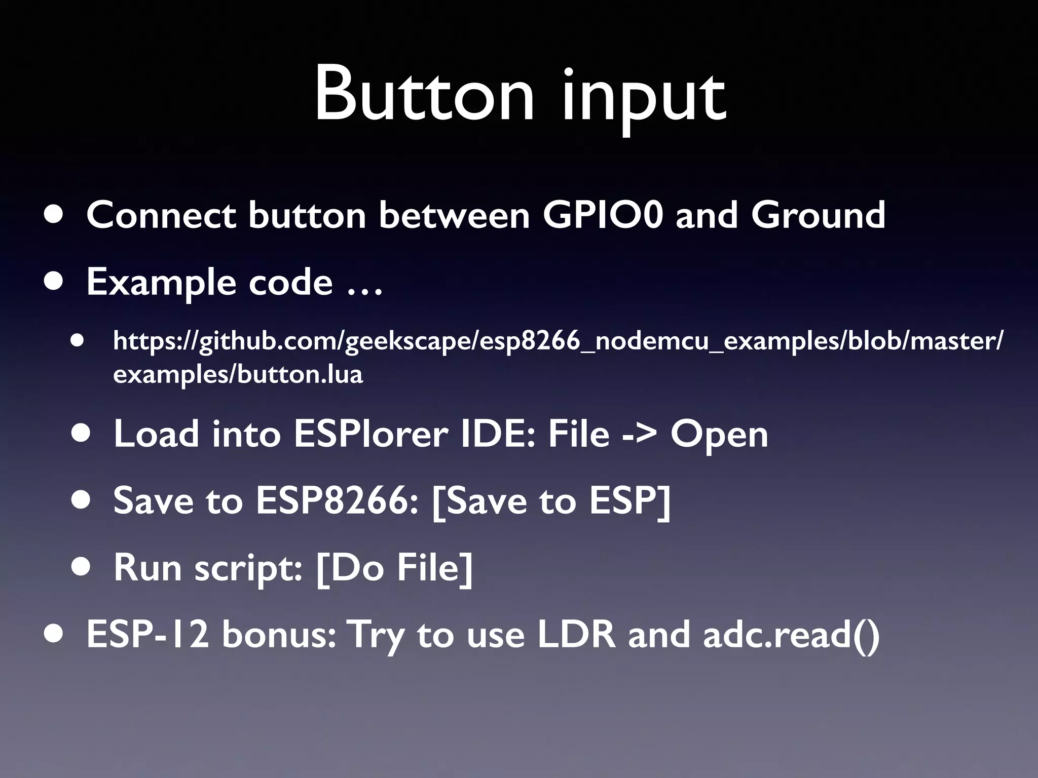 Button input
• Connect button between GPIO0 and Ground
• Example code …
• https://github.com/geekscape/esp8266_nodemcu_examples/blob/master/
examples/button.lua
• Load into ESPlorer IDE: File -> Open
• Save to ESP8266: [Save to ESP]
• Run script: [Do File]
• ESP-12 bonus: Try to use LDR and adc.read()
 