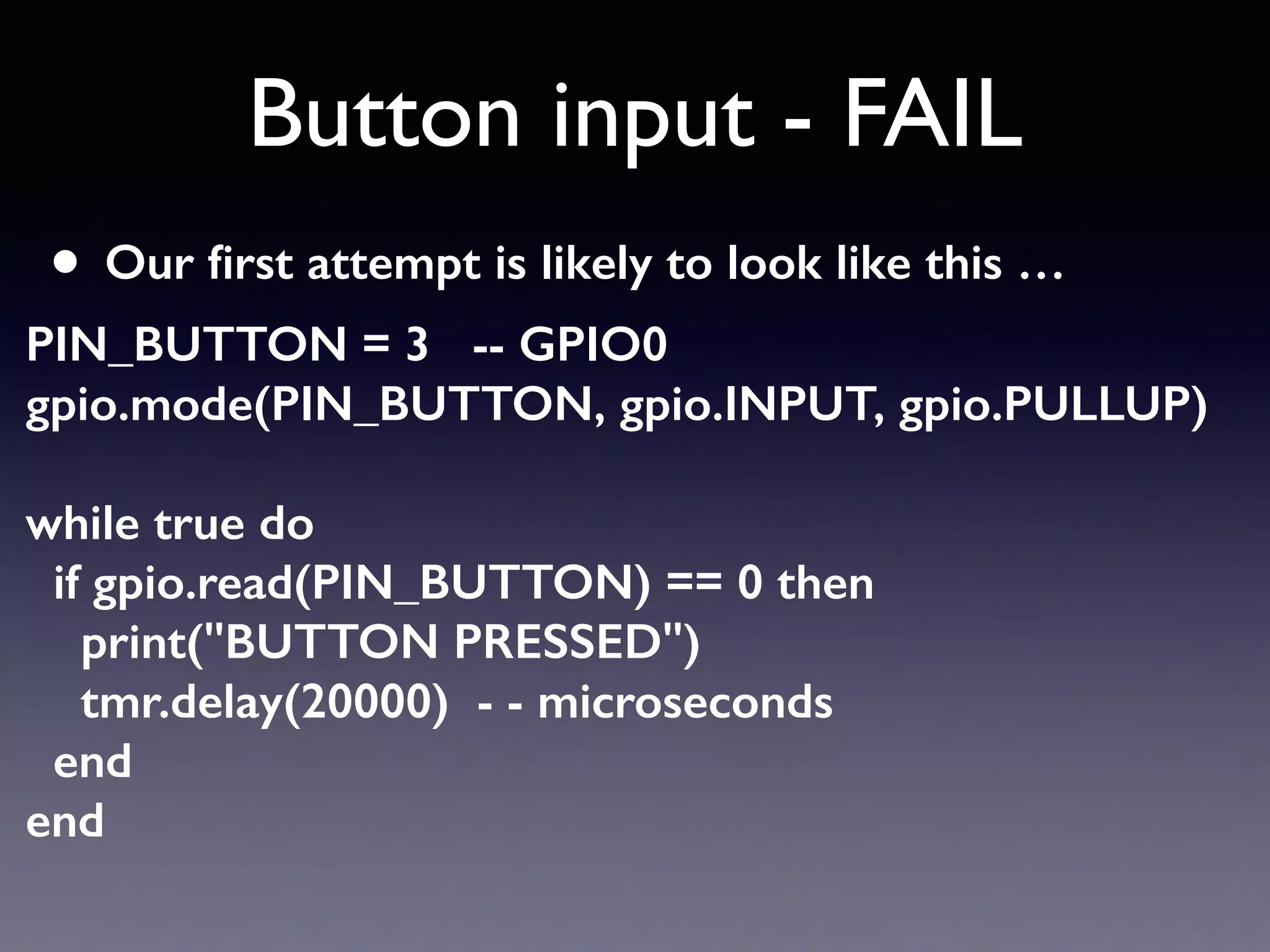 Button input - FAIL
• Our ﬁrst attempt is likely to look like this …
PIN_BUTTON = 3 -- GPIO0 
gpio.mode(PIN_BUTTON, gpio.INPUT, gpio.PULLUP) 
 
while true do 
if gpio.read(PIN_BUTTON) == 0 then 
print("BUTTON PRESSED") 
tmr.delay(20000) - - microseconds 
end 
end
 