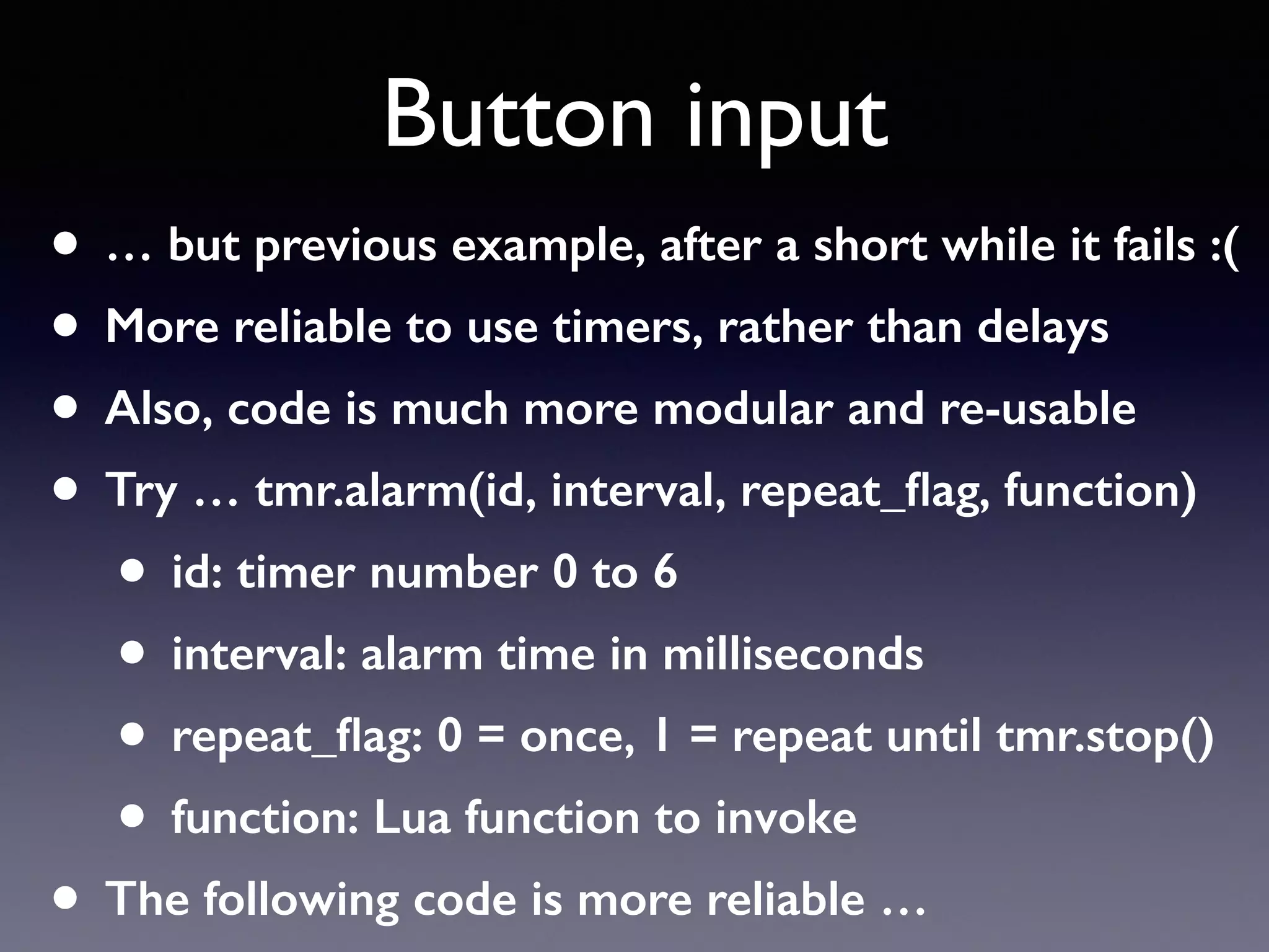 Button input
• … but previous example, after a short while it fails :(
• More reliable to use timers, rather than delays
• Also, code is much more modular and re-usable
• Try … tmr.alarm(id, interval, repeat_ﬂag, function)
• id: timer number 0 to 6
• interval: alarm time in milliseconds
• repeat_ﬂag: 0 = once, 1 = repeat until tmr.stop()
• function: Lua function to invoke
• The following code is more reliable …
 