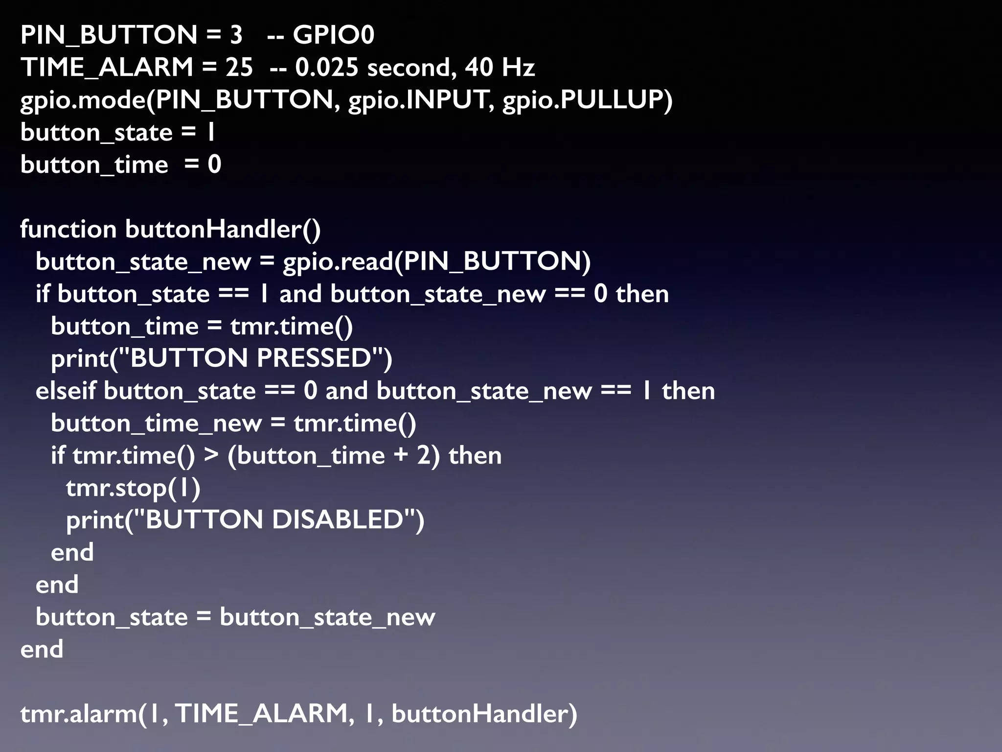 PIN_BUTTON = 3 -- GPIO0 
TIME_ALARM = 25 -- 0.025 second, 40 Hz 
gpio.mode(PIN_BUTTON, gpio.INPUT, gpio.PULLUP)  
button_state = 1 
button_time = 0 
 
function buttonHandler() 
button_state_new = gpio.read(PIN_BUTTON) 
if button_state == 1 and button_state_new == 0 then 
button_time = tmr.time() 
print("BUTTON PRESSED") 
elseif button_state == 0 and button_state_new == 1 then 
button_time_new = tmr.time() 
if tmr.time() > (button_time + 2) then 
tmr.stop(1) 
print("BUTTON DISABLED") 
end 
end 
button_state = button_state_new 
end 
 
tmr.alarm(1, TIME_ALARM, 1, buttonHandler)
 