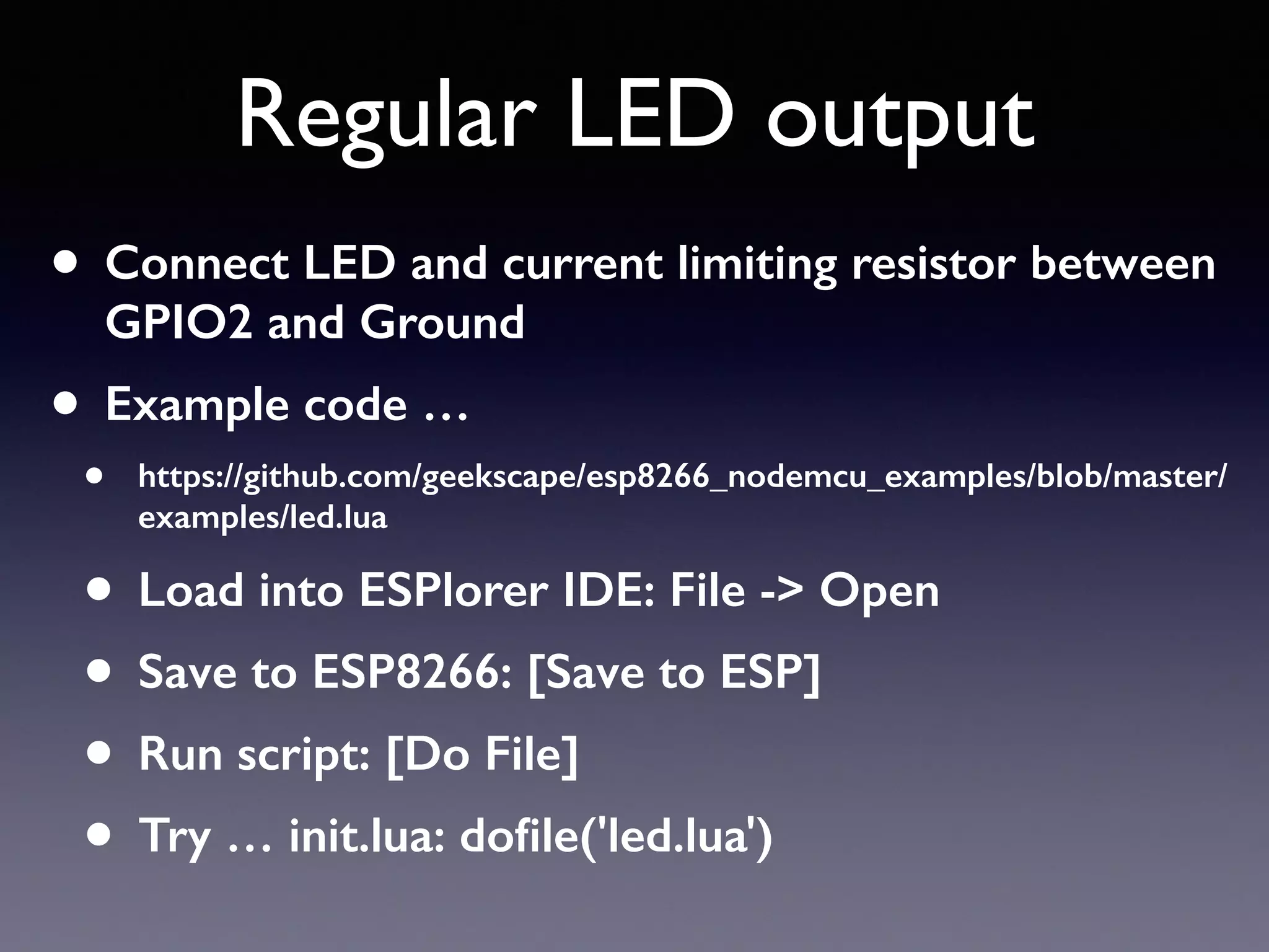 Regular LED output
• Connect LED and current limiting resistor between
GPIO2 and Ground
• Example code …
• https://github.com/geekscape/esp8266_nodemcu_examples/blob/master/
examples/led.lua
• Load into ESPlorer IDE: File -> Open
• Save to ESP8266: [Save to ESP]
• Run script: [Do File]
• Try … init.lua: doﬁle('led.lua')
 