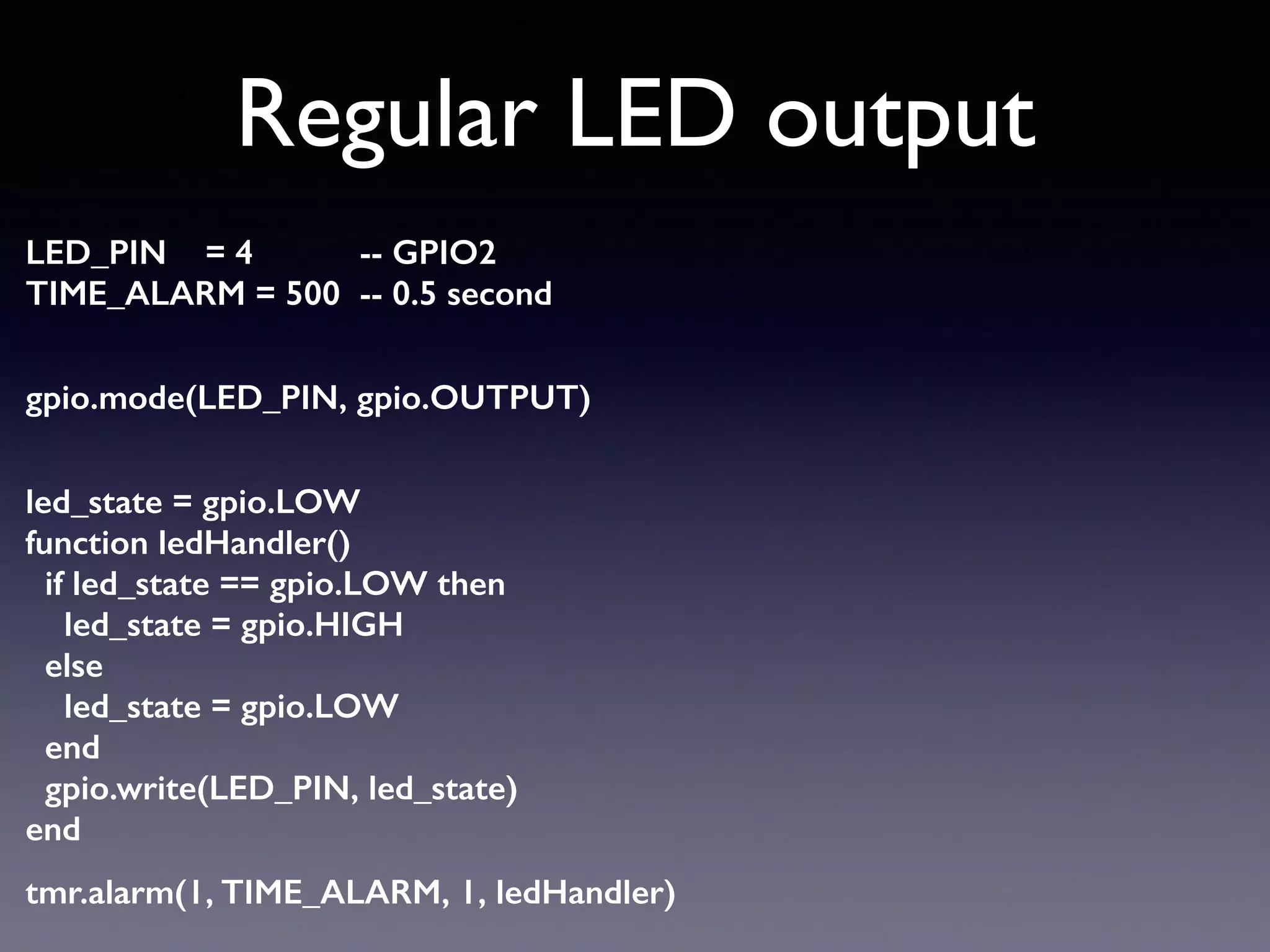 Regular LED output
LED_PIN = 4 -- GPIO2 
TIME_ALARM = 500 -- 0.5 second 
gpio.mode(LED_PIN, gpio.OUTPUT) 
led_state = gpio.LOW 
function ledHandler() 
if led_state == gpio.LOW then 
led_state = gpio.HIGH 
else 
led_state = gpio.LOW 
end 
gpio.write(LED_PIN, led_state) 
end
tmr.alarm(1, TIME_ALARM, 1, ledHandler)
 
