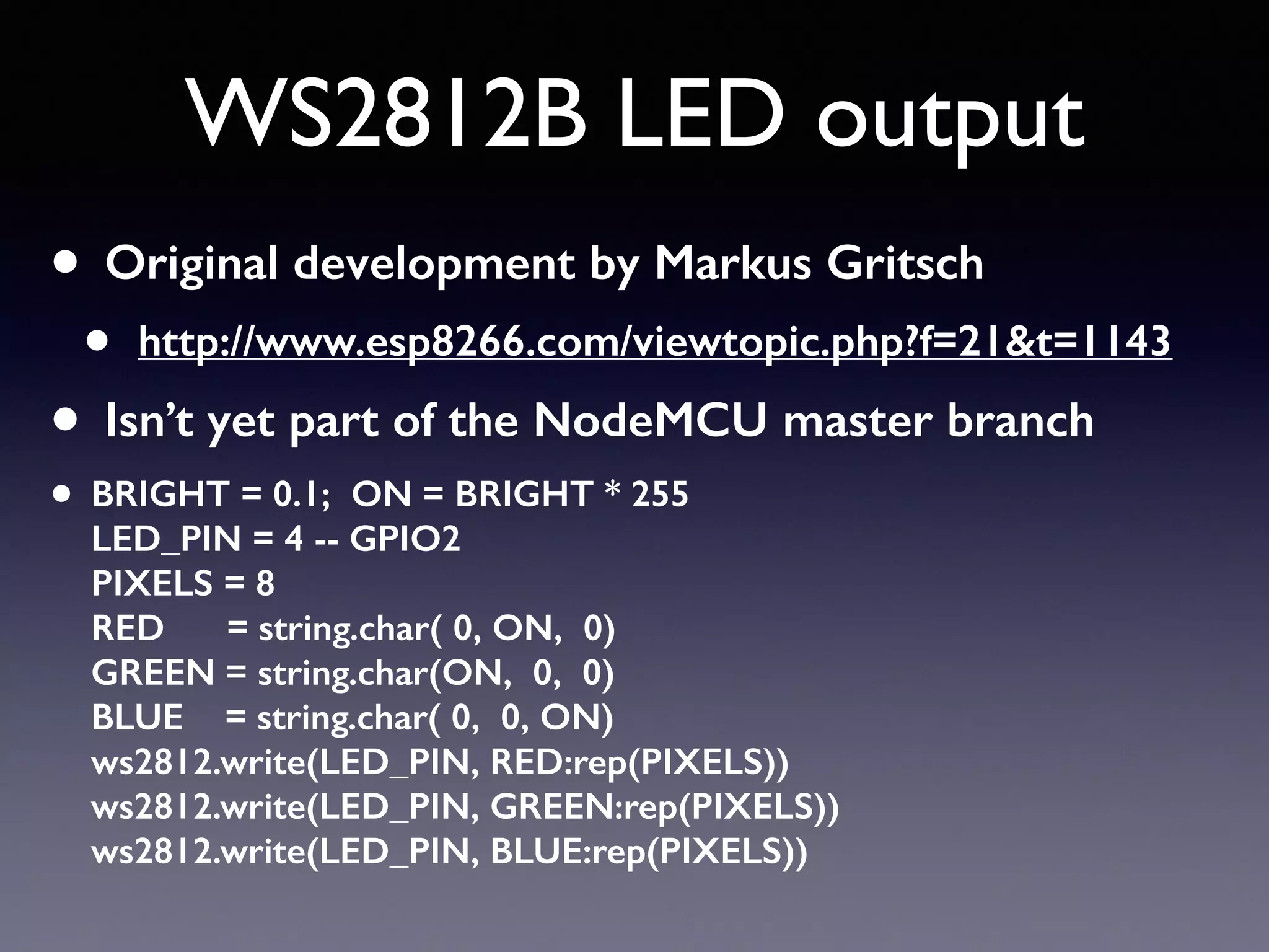 WS2812B LED output
• Original development by Markus Gritsch
• http://www.esp8266.com/viewtopic.php?f=21&t=1143
• Isn’t yet part of the NodeMCU master branch
• BRIGHT = 0.1; ON = BRIGHT * 255 
LED_PIN = 4 -- GPIO2 
PIXELS = 8 
RED = string.char( 0, ON, 0) 
GREEN = string.char(ON, 0, 0) 
BLUE = string.char( 0, 0, ON) 
ws2812.write(LED_PIN, RED:rep(PIXELS)) 
ws2812.write(LED_PIN, GREEN:rep(PIXELS)) 
ws2812.write(LED_PIN, BLUE:rep(PIXELS))
 