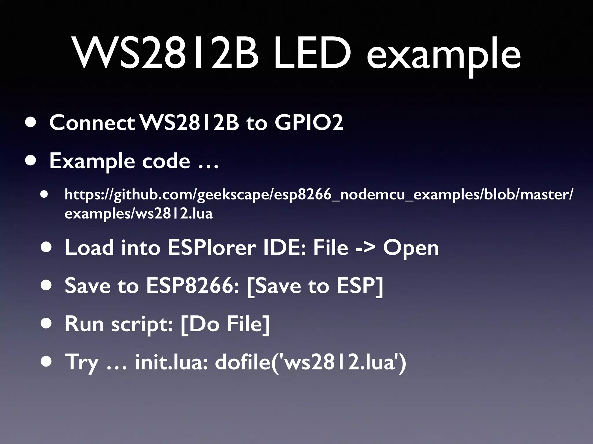 WS2812B LED example
• Connect WS2812B to GPIO2
• Example code …
• https://github.com/geekscape/esp8266_nodemcu_examples/blob/master/
examples/ws2812.lua
• Load into ESPlorer IDE: File -> Open
• Save to ESP8266: [Save to ESP]
• Run script: [Do File]
• Try … init.lua: doﬁle('ws2812.lua')
 