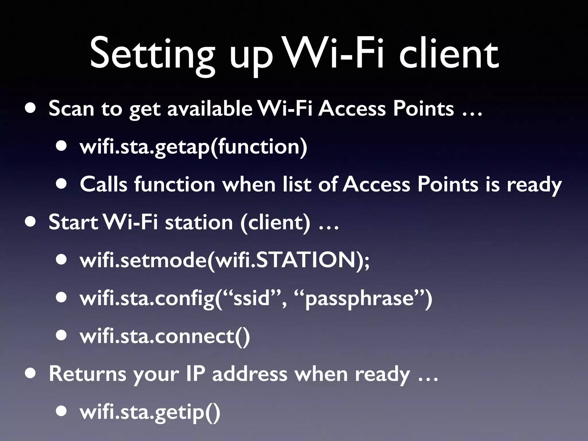 • Scan to get available Wi-Fi Access Points …
• wiﬁ.sta.getap(function)
• Calls function when list of Access Points is ready
• Start Wi-Fi station (client) …
• wiﬁ.setmode(wiﬁ.STATION);
• wiﬁ.sta.conﬁg(“ssid”, “passphrase”)
• wiﬁ.sta.connect()
• Returns your IP address when ready …
• wiﬁ.sta.getip()
Setting up Wi-Fi client
 