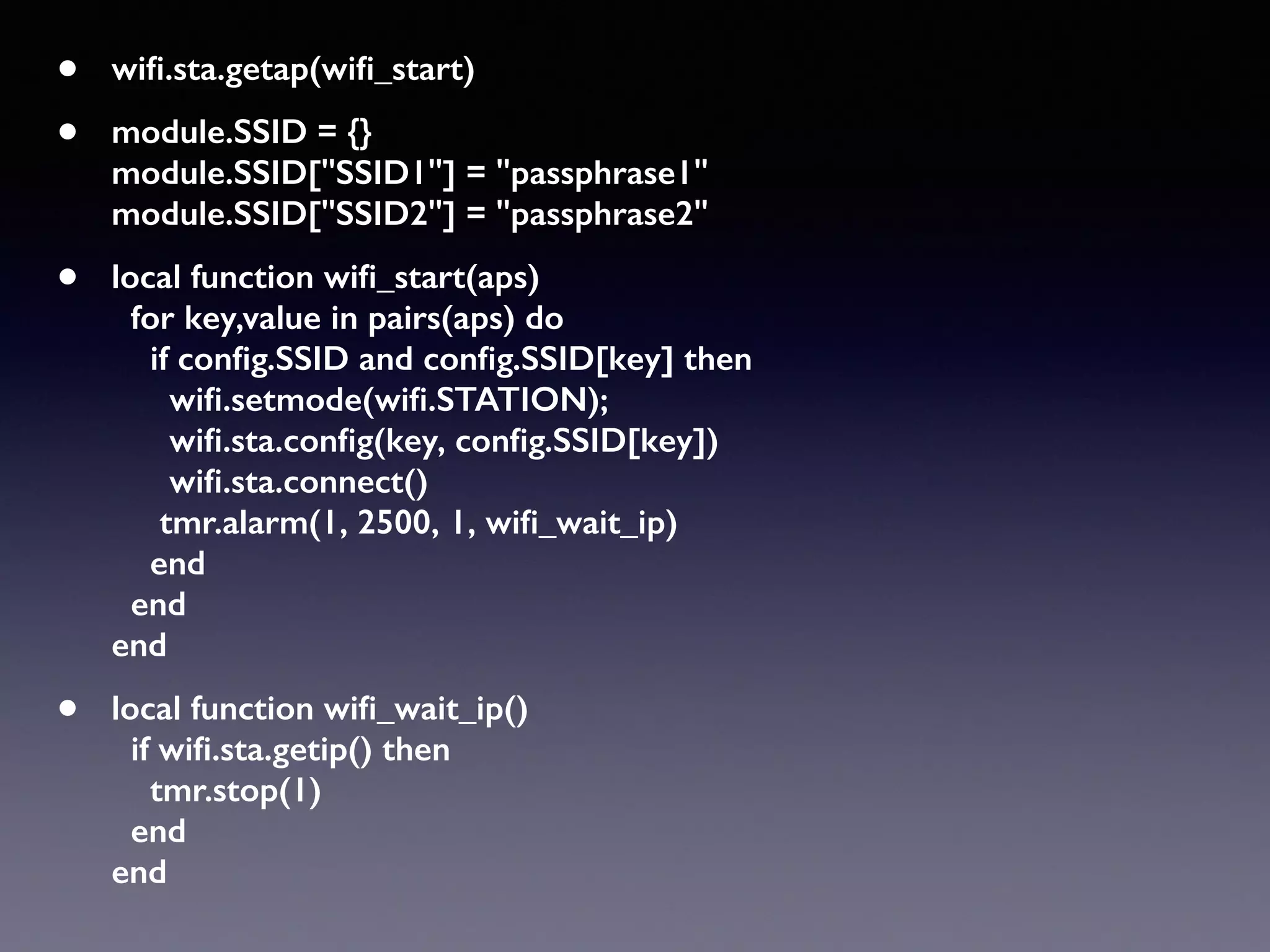 • wiﬁ.sta.getap(wiﬁ_start)
• module.SSID = {} 
module.SSID["SSID1"] = "passphrase1" 
module.SSID["SSID2"] = "passphrase2"
• local function wiﬁ_start(aps) 
for key,value in pairs(aps) do 
if conﬁg.SSID and conﬁg.SSID[key] then 
wiﬁ.setmode(wiﬁ.STATION); 
wiﬁ.sta.conﬁg(key, conﬁg.SSID[key]) 
wiﬁ.sta.connect() 
tmr.alarm(1, 2500, 1, wiﬁ_wait_ip) 
end 
end 
end
• local function wiﬁ_wait_ip() 
if wiﬁ.sta.getip() then  
tmr.stop(1) 
end 
end
 