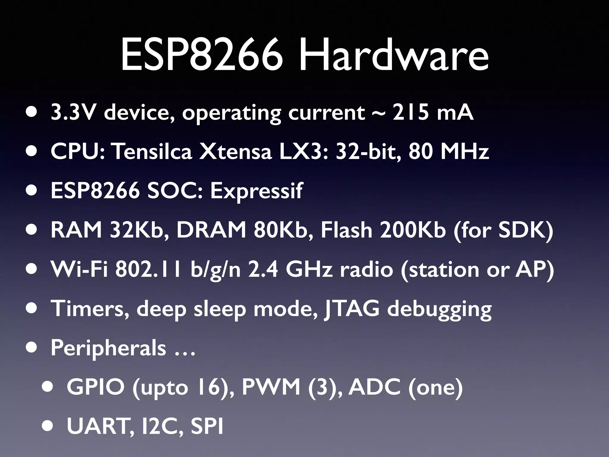 ESP8266 Hardware
• 3.3V device, operating current ~ 215 mA
• CPU: Tensilca Xtensa LX3: 32-bit, 80 MHz
• ESP8266 SOC: Expressif
• RAM 32Kb, DRAM 80Kb, Flash 200Kb (for SDK)
• Wi-Fi 802.11 b/g/n 2.4 GHz radio (station or AP)
• Timers, deep sleep mode, JTAG debugging
• Peripherals …
• GPIO (upto 16), PWM (3), ADC (one)
• UART, I2C, SPI
 