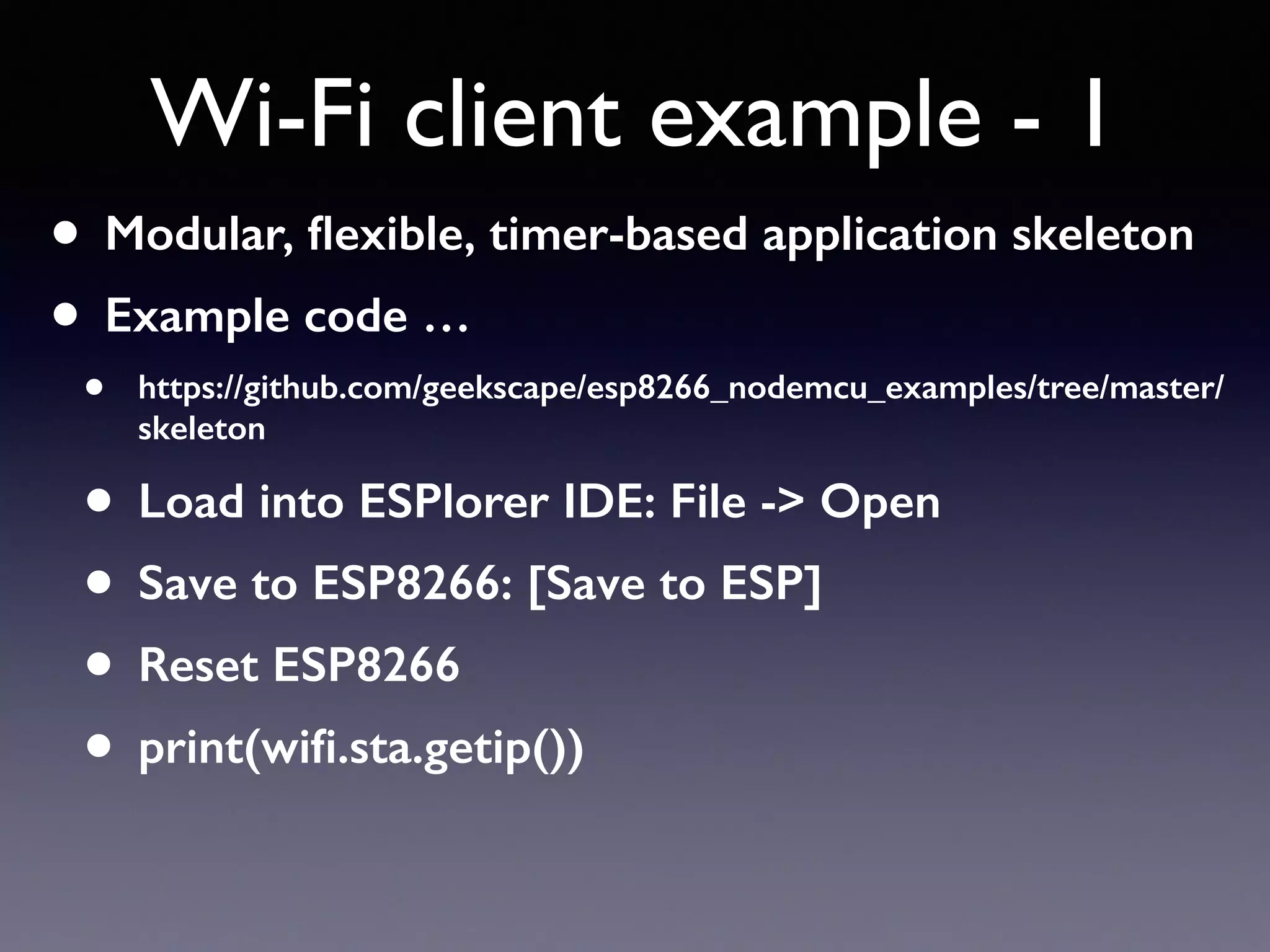 • Modular, ﬂexible, timer-based application skeleton
• Example code …
• https://github.com/geekscape/esp8266_nodemcu_examples/tree/master/
skeleton
• Load into ESPlorer IDE: File -> Open
• Save to ESP8266: [Save to ESP]
• Reset ESP8266
• print(wiﬁ.sta.getip())
Wi-Fi client example - 1
 
