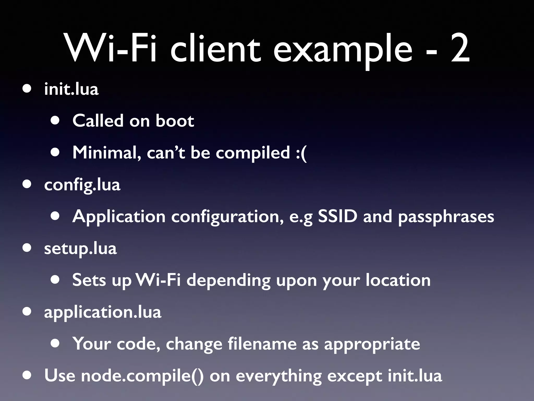 • init.lua
• Called on boot
• Minimal, can’t be compiled :(
• conﬁg.lua
• Application conﬁguration, e.g SSID and passphrases
• setup.lua
• Sets up Wi-Fi depending upon your location
• application.lua
• Your code, change ﬁlename as appropriate
• Use node.compile() on everything except init.lua
Wi-Fi client example - 2
 