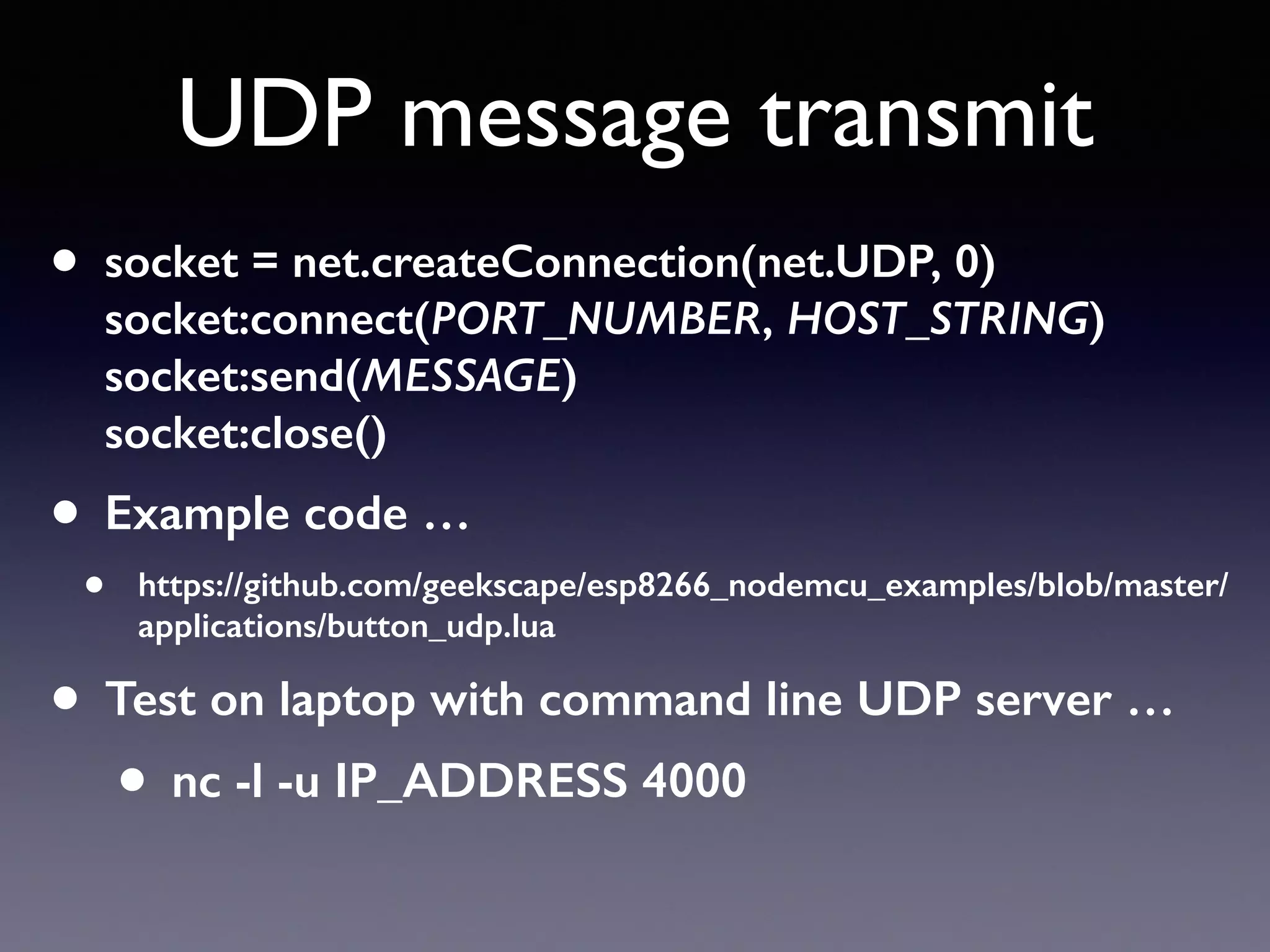 UDP message transmit
• socket = net.createConnection(net.UDP, 0) 
socket:connect(PORT_NUMBER, HOST_STRING) 
socket:send(MESSAGE) 
socket:close()
• Example code …
• https://github.com/geekscape/esp8266_nodemcu_examples/blob/master/
applications/button_udp.lua
• Test on laptop with command line UDP server …
• nc -l -u IP_ADDRESS 4000
 