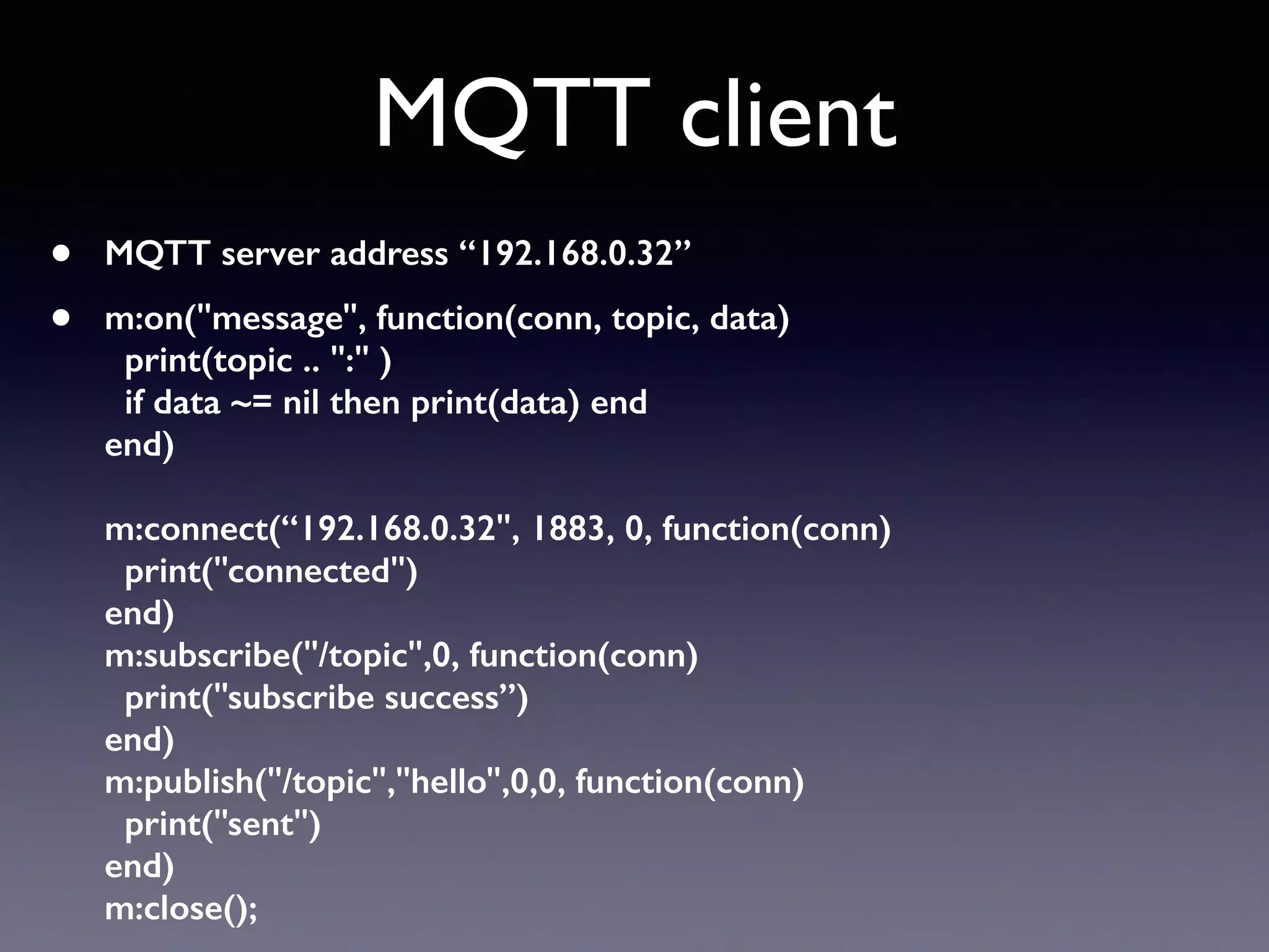 MQTT client
• MQTT server address “192.168.0.32”
• m:on("message", function(conn, topic, data)  
print(topic .. ":" )  
if data ~= nil then print(data) end 
end) 
 
m:connect(“192.168.0.32", 1883, 0, function(conn) 
print("connected") 
end) 
m:subscribe("/topic",0, function(conn) 
print("subscribe success”) 
end) 
m:publish("/topic","hello",0,0, function(conn) 
print("sent") 
end) 
m:close();
 