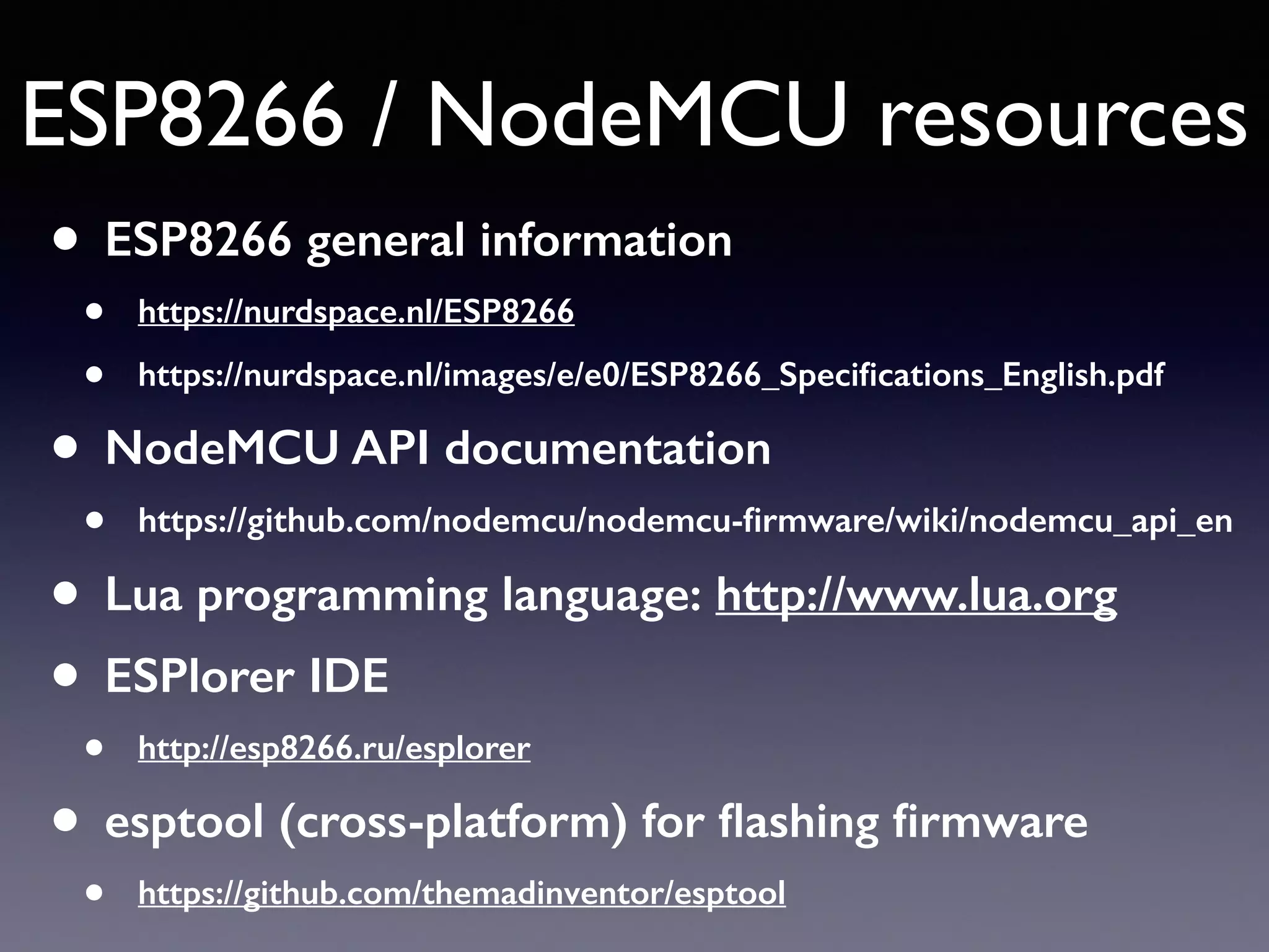 ESP8266 / NodeMCU resources
• ESP8266 general information
• https://nurdspace.nl/ESP8266
• https://nurdspace.nl/images/e/e0/ESP8266_Speciﬁcations_English.pdf
• NodeMCU API documentation
• https://github.com/nodemcu/nodemcu-ﬁrmware/wiki/nodemcu_api_en
• Lua programming language: http://www.lua.org
• ESPlorer IDE
• http://esp8266.ru/esplorer
• esptool (cross-platform) for ﬂashing ﬁrmware
• https://github.com/themadinventor/esptool
 