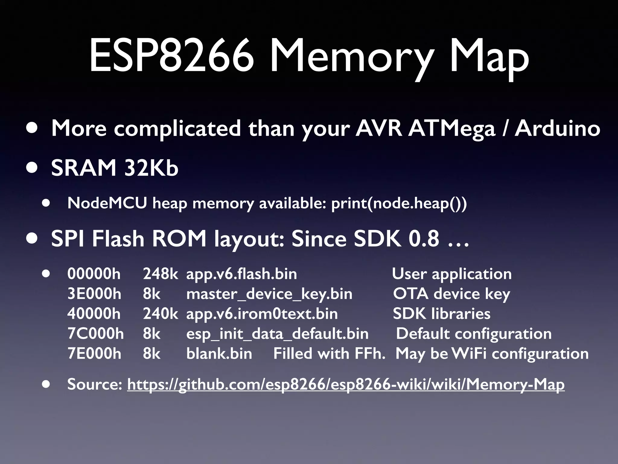 ESP8266 Memory Map
• More complicated than your AVR ATMega / Arduino
• SRAM 32Kb
• NodeMCU heap memory available: print(node.heap())
• SPI Flash ROM layout: Since SDK 0.8 …
• 00000h 248k app.v6.ﬂash.bin User application 
3E000h 8k master_device_key.bin OTA device key 
40000h 240k app.v6.irom0text.bin SDK libraries 
7C000h 8k esp_init_data_default.bin Default conﬁguration 
7E000h 8k blank.bin Filled with FFh. May be WiFi conﬁguration
• Source: https://github.com/esp8266/esp8266-wiki/wiki/Memory-Map
 