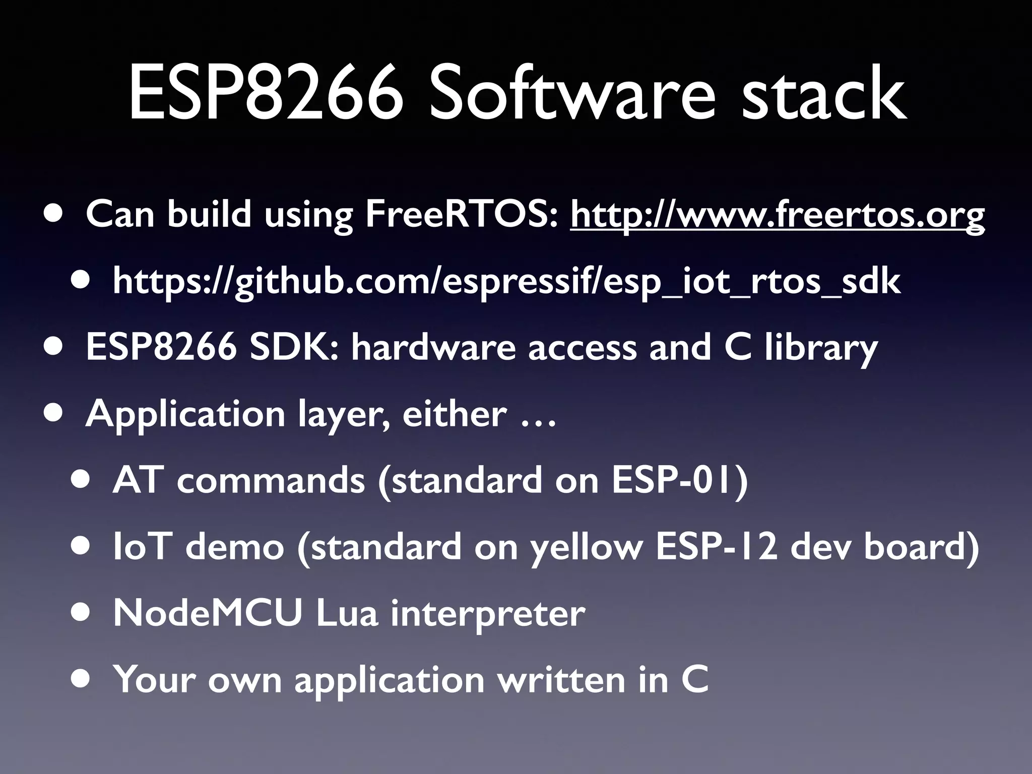 ESP8266 Software stack
• Can build using FreeRTOS: http://www.freertos.org
• https://github.com/espressif/esp_iot_rtos_sdk
• ESP8266 SDK: hardware access and C library
• Application layer, either …
• AT commands (standard on ESP-01)
• IoT demo (standard on yellow ESP-12 dev board)
• NodeMCU Lua interpreter
• Your own application written in C
 
