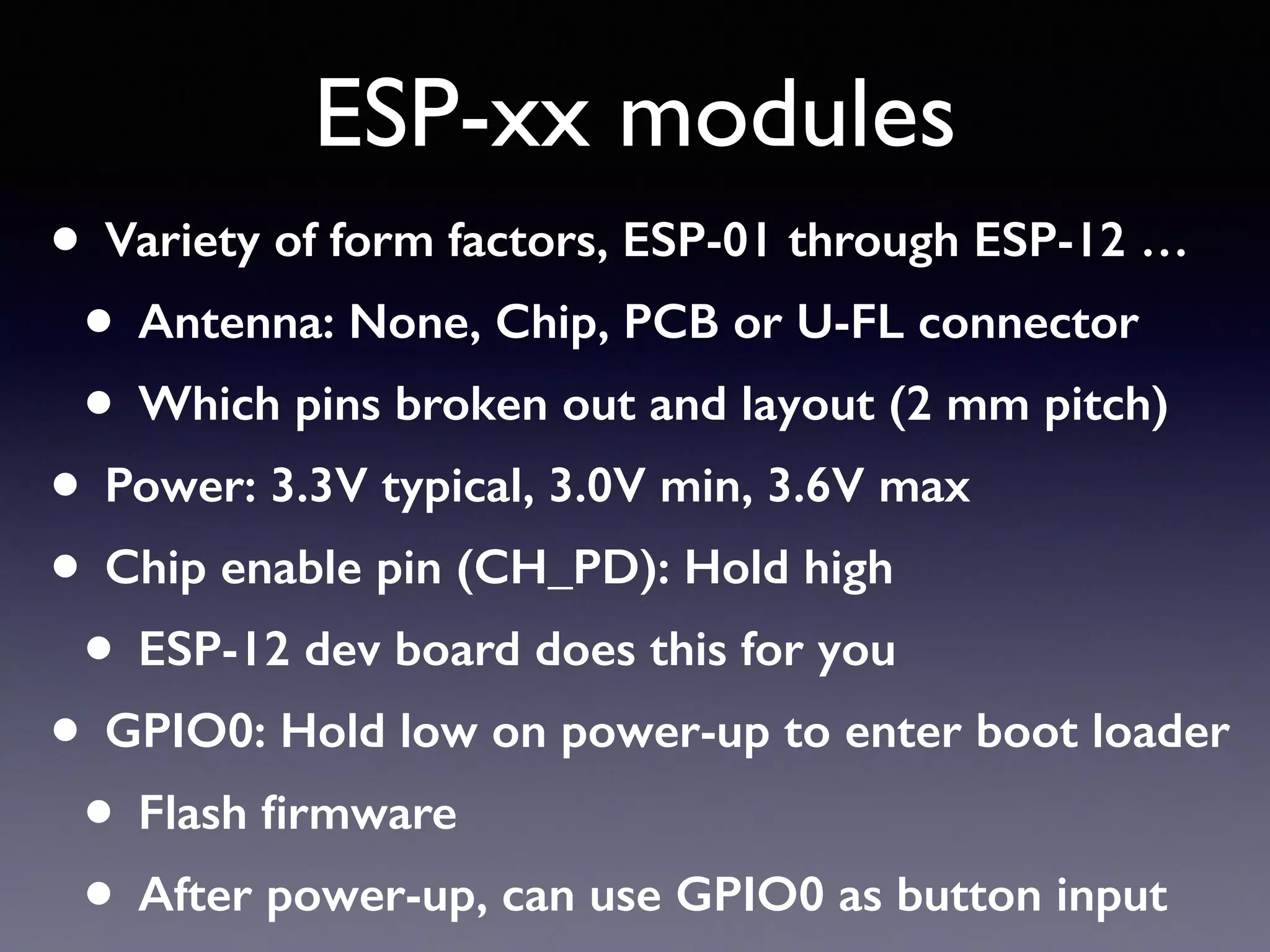ESP-xx modules
• Variety of form factors, ESP-01 through ESP-12 …
• Antenna: None, Chip, PCB or U-FL connector
• Which pins broken out and layout (2 mm pitch)
• Power: 3.3V typical, 3.0V min, 3.6V max
• Chip enable pin (CH_PD): Hold high
• ESP-12 dev board does this for you
• GPIO0: Hold low on power-up to enter boot loader
• Flash ﬁrmware
• After power-up, can use GPIO0 as button input
 