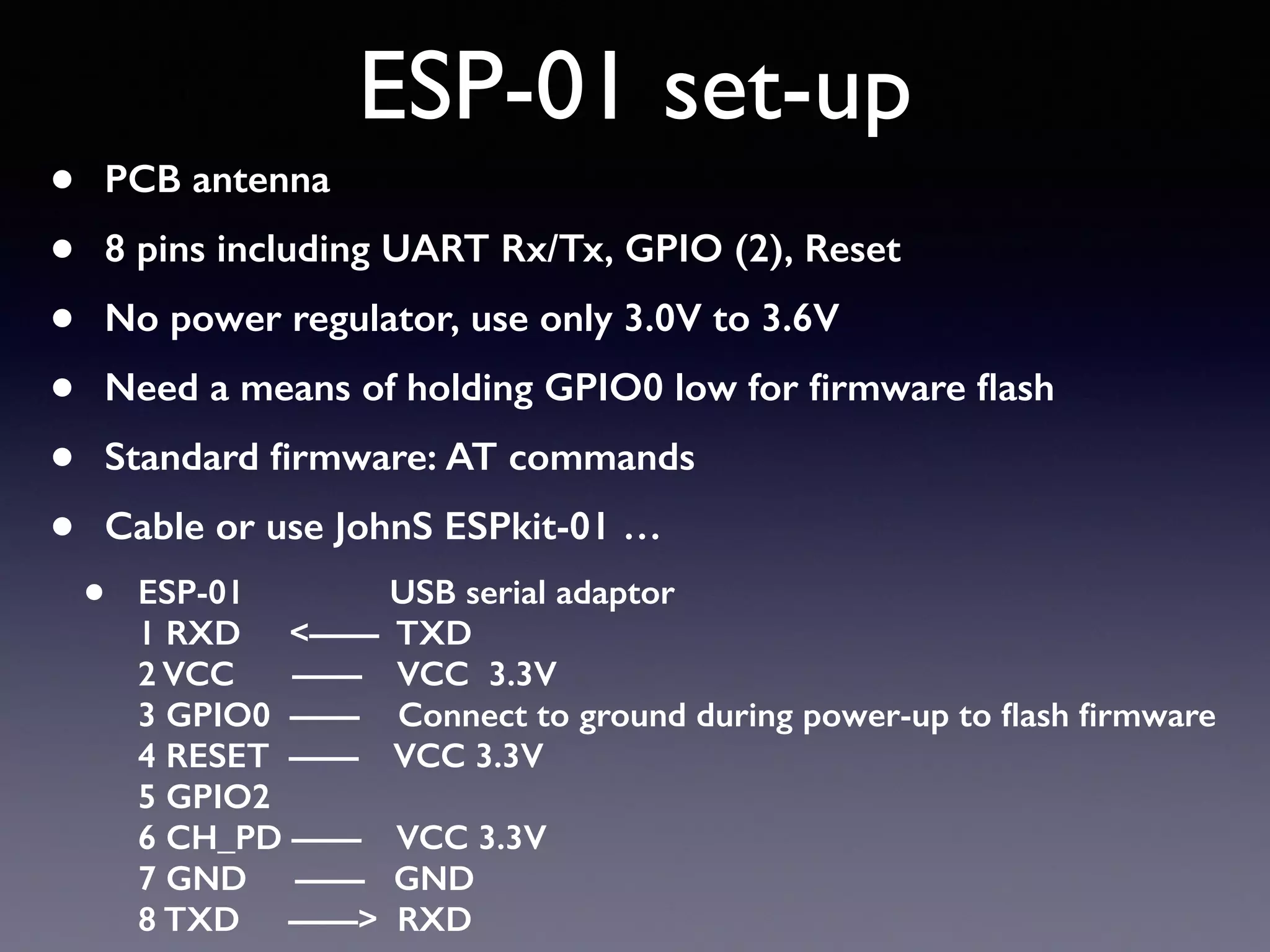 ESP-01 set-up
• PCB antenna
• 8 pins including UART Rx/Tx, GPIO (2), Reset
• No power regulator, use only 3.0V to 3.6V
• Need a means of holding GPIO0 low for ﬁrmware ﬂash
• Standard ﬁrmware: AT commands
• Cable or use JohnS ESPkit-01 …
• ESP-01 USB serial adaptor 
1 RXD <—— TXD 
2 VCC —— VCC 3.3V 
3 GPIO0 —— Connect to ground during power-up to ﬂash ﬁrmware 
4 RESET —— VCC 3.3V 
5 GPIO2 
6 CH_PD —— VCC 3.3V 
7 GND —— GND 
8 TXD ——> RXD
 