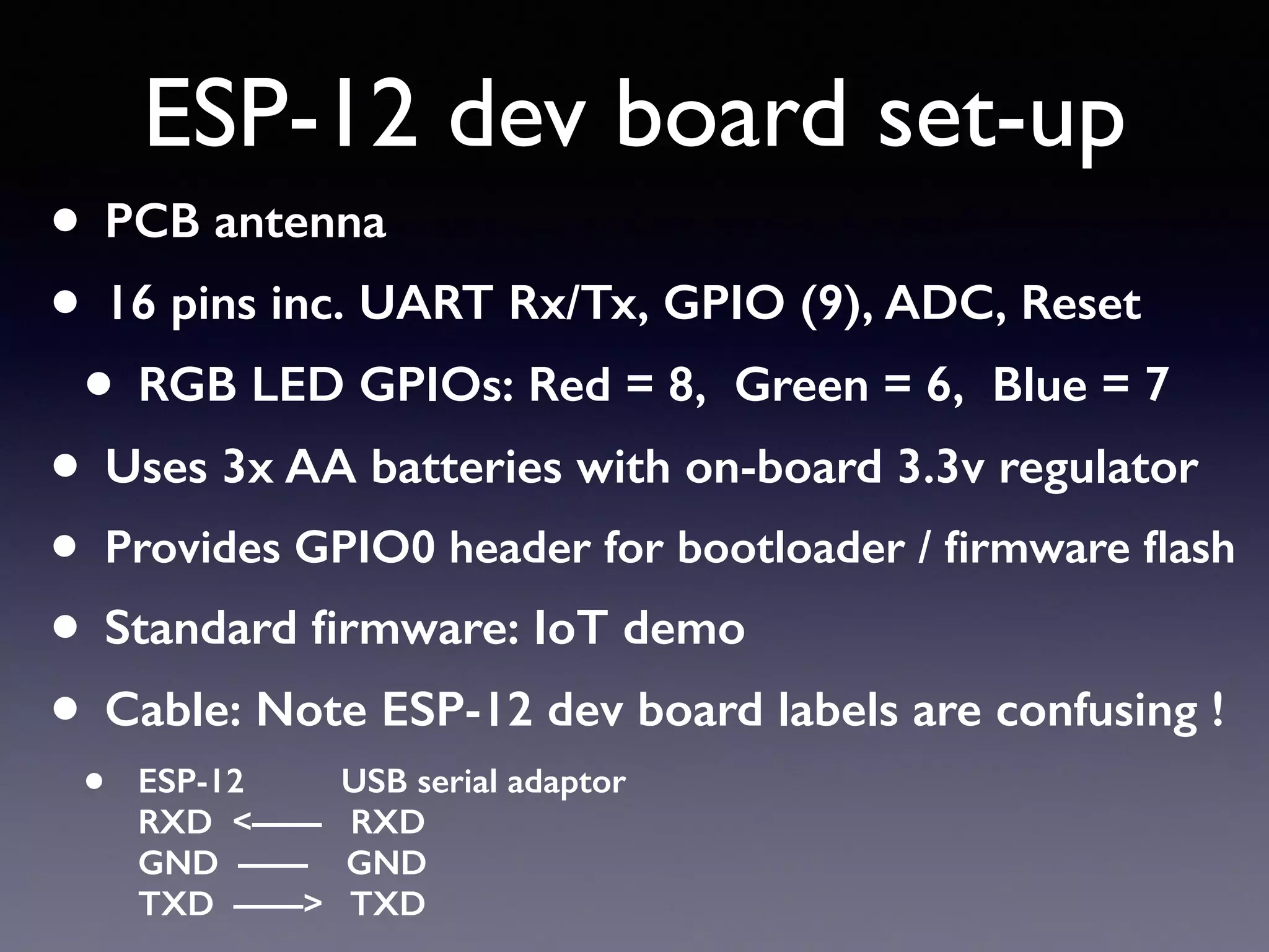 ESP-12 dev board set-up
• PCB antenna
• 16 pins inc. UART Rx/Tx, GPIO (9), ADC, Reset
• RGB LED GPIOs: Red = 8, Green = 6, Blue = 7
• Uses 3x AA batteries with on-board 3.3v regulator
• Provides GPIO0 header for bootloader / ﬁrmware ﬂash
• Standard ﬁrmware: IoT demo
• Cable: Note ESP-12 dev board labels are confusing !
• ESP-12 USB serial adaptor 
RXD <—— RXD 
GND —— GND 
TXD ——> TXD
 