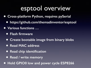 esptool overview
• Cross-platform Python, requires pySerial
• https://github.com/themadinventor/esptool
• Various functions …
• Flash ﬁrmware
• Create bootable image from binary blobs
• Read MAC address
• Read chip identiﬁcation
• Read / write memory
• Hold GPIO0 low and power cycle ESP8266
 