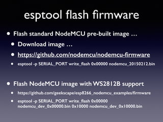 esptool ﬂash ﬁrmware
• Flash standard NodeMCU pre-built image …
• Download image …
• https://github.com/nodemcu/nodemcu-ﬁrmware
• esptool -p SERIAL_PORT write_ﬂash 0x00000 nodemcu_20150212.bin
• Flash NodeMCU image with WS2812B support
• https://github.com/geekscape/esp8266_nodemcu_examples/ﬁrmware
• esptool -p SERIAL_PORT write_ﬂash 0x00000
nodemcu_dev_0x00000.bin 0x10000 nodemcu_dev_0x10000.bin
 