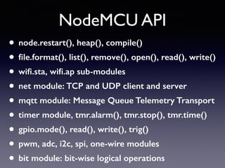 NodeMCU API
• node.restart(), heap(), compile()
• ﬁle.format(), list(), remove(), open(), read(), write()
• wiﬁ.sta, wiﬁ.ap sub-modules
• net module: TCP and UDP client and server
• mqtt module: Message Queue Telemetry Transport
• timer module, tmr.alarm(), tmr.stop(), tmr.time()
• gpio.mode(), read(), write(), trig()
• pwm, adc, i2c, spi, one-wire modules
• bit module: bit-wise logical operations
 