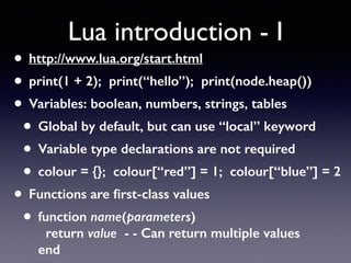 Lua introduction - I
• http://www.lua.org/start.html
• print(1 + 2); print(“hello”); print(node.heap())
• Variables: boolean, numbers, strings, tables
• Global by default, but can use “local” keyword
• Variable type declarations are not required
• colour = {}; colour[“red”] = 1; colour[“blue”] = 2
• Functions are ﬁrst-class values
• function name(parameters) 
return value - - Can return multiple values 
end
 