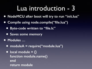 Lua introduction - 3
• NodeMCU after boot will try to run “init.lua”
• Compile using node.compile(“ﬁle.lua”)
• Byte-code written to “ﬁle.lc”
• Saves some memory
• Modules …
• moduleA = require(“module.lua”)
• local module = {} 
function module.name() 
end 
return module
 