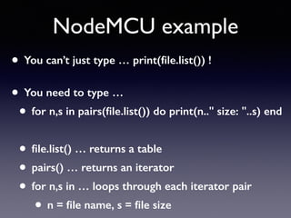 NodeMCU example
• You can’t just type … print(ﬁle.list()) ! 
• You need to type …
• for n,s in pairs(ﬁle.list()) do print(n.." size: "..s) end
• ﬁle.list() … returns a table
• pairs() … returns an iterator
• for n,s in … loops through each iterator pair
• n = ﬁle name, s = ﬁle size
 