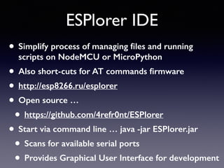 ESPlorer IDE
• Simplify process of managing ﬁles and running
scripts on NodeMCU or MicroPython
• Also short-cuts for AT commands ﬁrmware
• http://esp8266.ru/esplorer
• Open source …
• https://github.com/4refr0nt/ESPlorer
• Start via command line … java -jar ESPlorer.jar
• Scans for available serial ports
• Provides Graphical User Interface for development
 