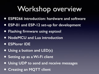 Workshop overview
• ESP8266 introduction: hardware and software
• ESP-01 and ESP-12 set-up for development
• Flashing ﬁrmware using esptool
• NodeMCU and Lua introduction
• ESPlorer IDE
• Using a button and LED(s)
• Setting up as a Wi-Fi client
• Using UDP to send and receive messages
• Creating an MQTT client
 
