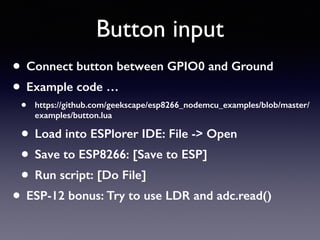 Button input
• Connect button between GPIO0 and Ground
• Example code …
• https://github.com/geekscape/esp8266_nodemcu_examples/blob/master/
examples/button.lua
• Load into ESPlorer IDE: File -> Open
• Save to ESP8266: [Save to ESP]
• Run script: [Do File]
• ESP-12 bonus: Try to use LDR and adc.read()
 