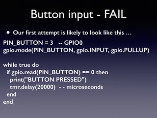 Button input - FAIL
• Our ﬁrst attempt is likely to look like this …
PIN_BUTTON = 3 -- GPIO0 
gpio.mode(PIN_BUTTON, gpio.INPUT, gpio.PULLUP) 
 
while true do 
if gpio.read(PIN_BUTTON) == 0 then 
print("BUTTON PRESSED") 
tmr.delay(20000) - - microseconds 
end 
end
 