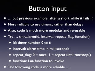 Button input
• … but previous example, after a short while it fails :(
• More reliable to use timers, rather than delays
• Also, code is much more modular and re-usable
• Try … tmr.alarm(id, interval, repeat_ﬂag, function)
• id: timer number 0 to 6
• interval: alarm time in milliseconds
• repeat_ﬂag: 0 = once, 1 = repeat until tmr.stop()
• function: Lua function to invoke
• The following code is more reliable …
 