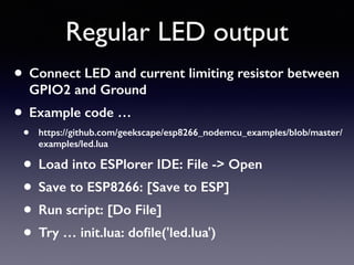 Regular LED output
• Connect LED and current limiting resistor between
GPIO2 and Ground
• Example code …
• https://github.com/geekscape/esp8266_nodemcu_examples/blob/master/
examples/led.lua
• Load into ESPlorer IDE: File -> Open
• Save to ESP8266: [Save to ESP]
• Run script: [Do File]
• Try … init.lua: doﬁle('led.lua')
 