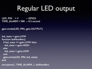 Regular LED output
LED_PIN = 4 -- GPIO2 
TIME_ALARM = 500 -- 0.5 second 
gpio.mode(LED_PIN, gpio.OUTPUT) 
led_state = gpio.LOW 
function ledHandler() 
if led_state == gpio.LOW then 
led_state = gpio.HIGH 
else 
led_state = gpio.LOW 
end 
gpio.write(LED_PIN, led_state) 
end
tmr.alarm(1, TIME_ALARM, 1, ledHandler)
 