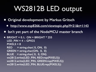 WS2812B LED output
• Original development by Markus Gritsch
• http://www.esp8266.com/viewtopic.php?f=21&t=1143
• Isn’t yet part of the NodeMCU master branch
• BRIGHT = 0.1; ON = BRIGHT * 255 
LED_PIN = 4 -- GPIO2 
PIXELS = 8 
RED = string.char( 0, ON, 0) 
GREEN = string.char(ON, 0, 0) 
BLUE = string.char( 0, 0, ON) 
ws2812.write(LED_PIN, RED:rep(PIXELS)) 
ws2812.write(LED_PIN, GREEN:rep(PIXELS)) 
ws2812.write(LED_PIN, BLUE:rep(PIXELS))
 