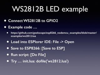 WS2812B LED example
• Connect WS2812B to GPIO2
• Example code …
• https://github.com/geekscape/esp8266_nodemcu_examples/blob/master/
examples/ws2812.lua
• Load into ESPlorer IDE: File -> Open
• Save to ESP8266: [Save to ESP]
• Run script: [Do File]
• Try … init.lua: doﬁle('ws2812.lua')
 