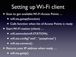 • Scan to get available Wi-Fi Access Points …
• wiﬁ.sta.getap(function)
• Calls function when list of Access Points is ready
• Start Wi-Fi station (client) …
• wiﬁ.setmode(wiﬁ.STATION);
• wiﬁ.sta.conﬁg(“ssid”, “passphrase”)
• wiﬁ.sta.connect()
• Returns your IP address when ready …
• wiﬁ.sta.getip()
Setting up Wi-Fi client
 